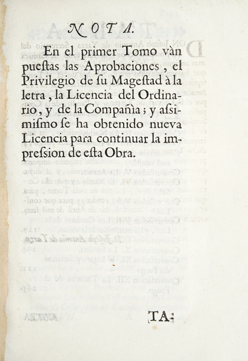 . En el primer Tomo van r pueftas las Aprobaciones , el Privilegio de fu Mageítad á la letra , la Licencia del Ordina¬ rio, y de la Compañía; y aísi- mifmo fe ha obtenido nueva Licencia para continuar la Ím~ prefsion de ella Obra»