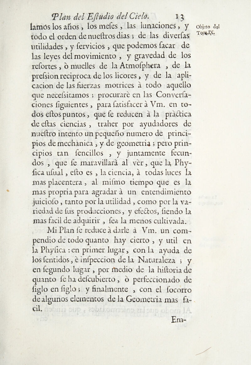 iamós los años, los mefes, las lunaciones, y todo el orden de nucidos dias; de las diverfas utilidades, y férvidos, que podemos facar de las leyes del movimiento , y gravedad de los refortes > 6 muelles de la Atmofphera , de la prefsion reciproca de los licores, y de la apli¬ cación de las fuerzas motrices á todo aquello que necefsitamos ; procurare en las Conversa¬ ciones liguientes, para fatisfacer á Vm. en to¬ dos ellos puntos, que fe reducen ala práctica de ellas ciencias , traher por ayudadores de nueílro intento un pequeño numero de princi¬ pios demechanica , y de geornetria ; pero prin¬ cipios tan fencillos , y juntamente fecun¬ dos j que fe maravillará al ver, que la Phy- íica ufual 5 ello es , la ciencia, a todas luces ía mas placentera, al mifmo tiempo que es la mas propria para agradar á un entendimiento juicioío , tanto por la utilidad , como por la va¬ riedad de fus producciones, y etedtos, íiendo la mas fácil de adquirir , fea la menos cultivada. Mi Plan fe reduce á darle á Vm. un com¬ pendio de todo quanto hay cierto , y útil en la Phylica : en primer lugar> con la ayuda de los fentidos, e infpeccion de la Naturaleza ; y en fegundo lugar , por medio de la hiftoria de quanto fe ha defcubierto , ó perfeccionado de íiglo en ligio ; y finalmente , con el focorro de algunos elementos de la Geometría mas fá¬ cil. Era- Objeto tlg Ton^I£»