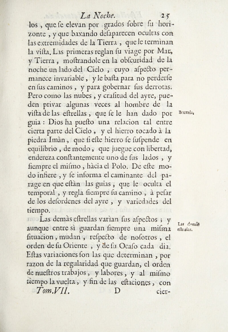 los , que fe elevan por grados (obre fu hori¬ zonte , y que baxando defaparecen ocultas con las extremidades de la Tierra , que le terminan la vifta. Las primeras reglan fu viage por Mar, y Tierra , moftrandole en la obfcuridad de la nocíae un lado del Cielo , cuyo afpe&o per¬ manece invariable , y le bafta para no perderle en fus caminos , y para gobernar fus derrotas. Pero corno las nubes , y craíitud del ayre, pue¬ den privar algunas veces al hombre de la vifta de las eftrellas , que fe le han dado por BcuXBb< guia : Dios ha puefto una relación tal entre cierta parte del Cielo , y el hierro tocado a la piedra Imán, que íiefte hierro fe fufpende en equilibrio , de modo, que juegue con libertad, endereza conftantemente uno de fus lados , y fiempre el mifmo , hacia el Polo. De efte mo¬ do inhere , y fe informa el caminante del pa¬ rage en que eftán las guias , que le oculta el temporal , y regla íiempre fu camino , á pefar de los defordenes del ayre , y variedades del tiempo. Las demás eftrellas varían fus afpeftos > v v ir 1 • r J tas aunque entre si guardan Iiempre una mama efWhs. fituacion, mudan , refpefto de nofotros , el orden de fu Oriente , y de fu Ocafo cada dia. Ellas variaciones fon las que determinan , por razón de la regularidad que guardan, el orden de nueftros trabajos, y labores, y al mifmo tiempo la vuelta, y fin de las citaciones, con Tom.VIL D cier-