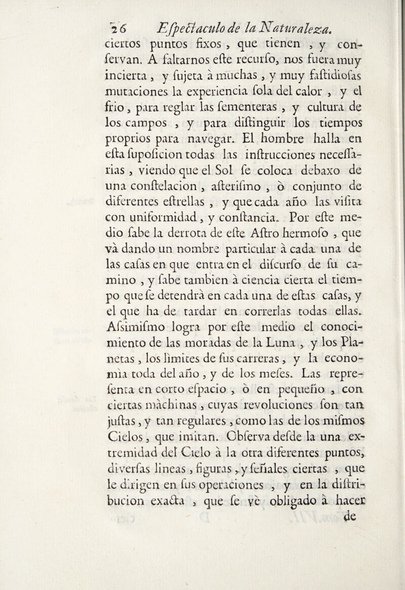 2 6 EfpeB aculo de la A atur ateza. ciertos puntos fixos > que tienen , y con- fervan. A faltarnos elle recurfo, nos fuera muy incierta , y fujeta a muchas, y muy ftílidiofas mutaciones la experiencia fola del calor , y el frió, para reglar las fementeras , y cultura de los campos , y para diítinguir los tiempos proprios para navegar. El hombre halla en efta fupoíicion todas las inftrucciones neceífa- rias, viendo que el Sol fe coloca debaxo de una conftelacion , afterifmo , o conjunto de diferentes eítrellas , y que cada año las, vifita con uniformidad, y conítancia. Por elle me¬ dio fabe la derrota de efte Aftro hermofo , que va dando un nombre particular a cada una de las cafas en que entra en el diferiría de fu ca¬ mino , y fabe también a ciencia cierta el tiem¬ po que fe detendrá en cada una de ellas cafas, y el que ha de tardar en correrlas todas ellas. Afsimifmo logra por elle medio el conoci¬ miento de las moradas de la Luna , y los Pla¬ netas , los limites de fus carreras, y la econo¬ mía toda del año , y de los mefes. Las repre- fenta en corto efpacio , ó en pequeño , con ciertas machinas, cuyas revoluciones fon tan juilas, y tan regulares , como las de los mifmos Cielos, que imitan. Gbfervadefde la una ex¬ tremidad del Cielo a la otra diferentes puntos, diverfas lineas, figuras ,.y feñales ciertas , que le dirigen en fus operaciones , y en la diítri- bucion exafta , que fe ve obligado a hacer de