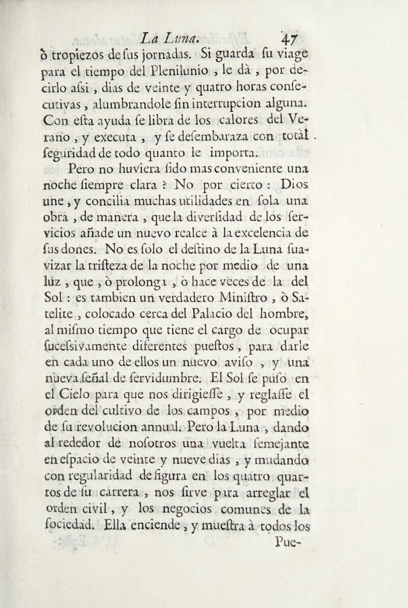 o tropiezos de fus jornadas. Si guarda fu viage para el tiempo del Plenilunio , le da , por de¬ cido afsi, dias de veinte y quatro horas coníe- cutivas , alumbrándole fin interrupción alguna. Con efta ayuda fe libra de los calores del Ve¬ rano , y executa , y fe defembaraza con total feguridad de todo quanto le importa. Pero no huviera lid o mas conveniente una noche fiempre clara ? No por cierto : Dios une , y concilia muchas utilidades en fola una obra , de manera , que la diveríidad de los fér¬ vidos añade un nuevo realce á la excelencia de fus dones. No es folo el deltino de la Luna fua- vizar la trifteza de la noche por medio de una luz , que , o prolonga , b hace veces de la del Sol : es también un verdadero Miniftro , o Sa¬ telice , colocado cerca del Palacio del hombre, aímifmo tiempo que tiene el cargo de ocupar fucefsivamente diferentes pueftos, para darle en cada uno de ellos un nuevo avifo , y una nuevafieñal de fervidumbre. El Sol fe pulo en el Cielo para que nos dirigieífe , y reglaífe el orden del cultivo de los campos , por medio de fu revolución annual. Pero la Luna , dando al rededor de nofotros una vuelta femejante en efpacio de veinte y nueve dias , y mudando con regularidad de figura en los quatro quar¬ tos de fu carrera , nos lirve para arreglar el orden civil, y los negocios comunes de la fociedad. Ella enciende, y mueíhra á todos los ; Pue-