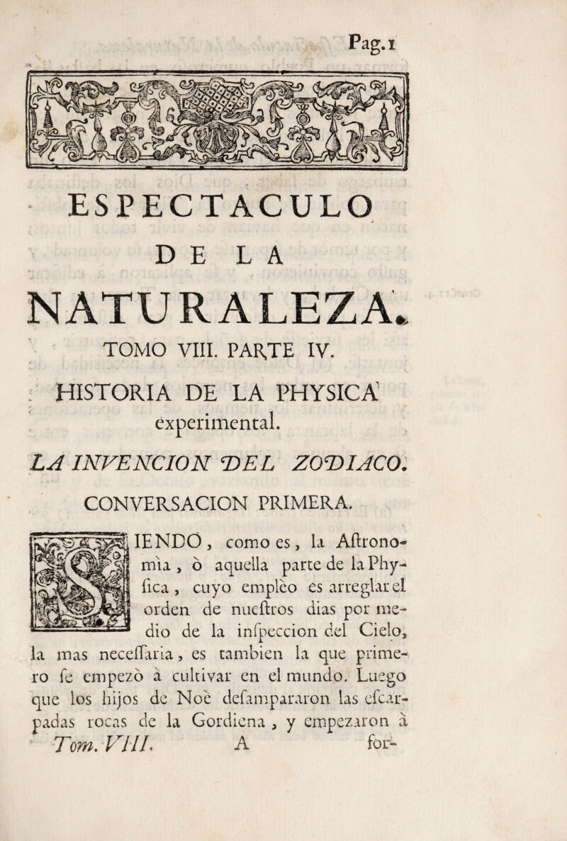 ESPECTACULO J DELA NATURALEZA* TOMO VIII. PARTE IV. HISTORIA DE LA PHYSIC A f , ■ •- ■ ’ experimental. LA INVENCION DEL ZODIACOl CONVERSACION PRIMERA. IENDO, como es, la Aftrono- mía , ó aquella parce de la Phy- fica , cuyo empleo es arreglar el orden de nueftros dias por me¬ dio de la infpeccion del Cielo, la mas neceílaria, es también la que prime-, ro fe empezó á cultivar en el mundo. Luego que los hijos de Noe defampararon las efcar- padas rocas de la Gordiena , y empezaron a Tom. VIIL A for-