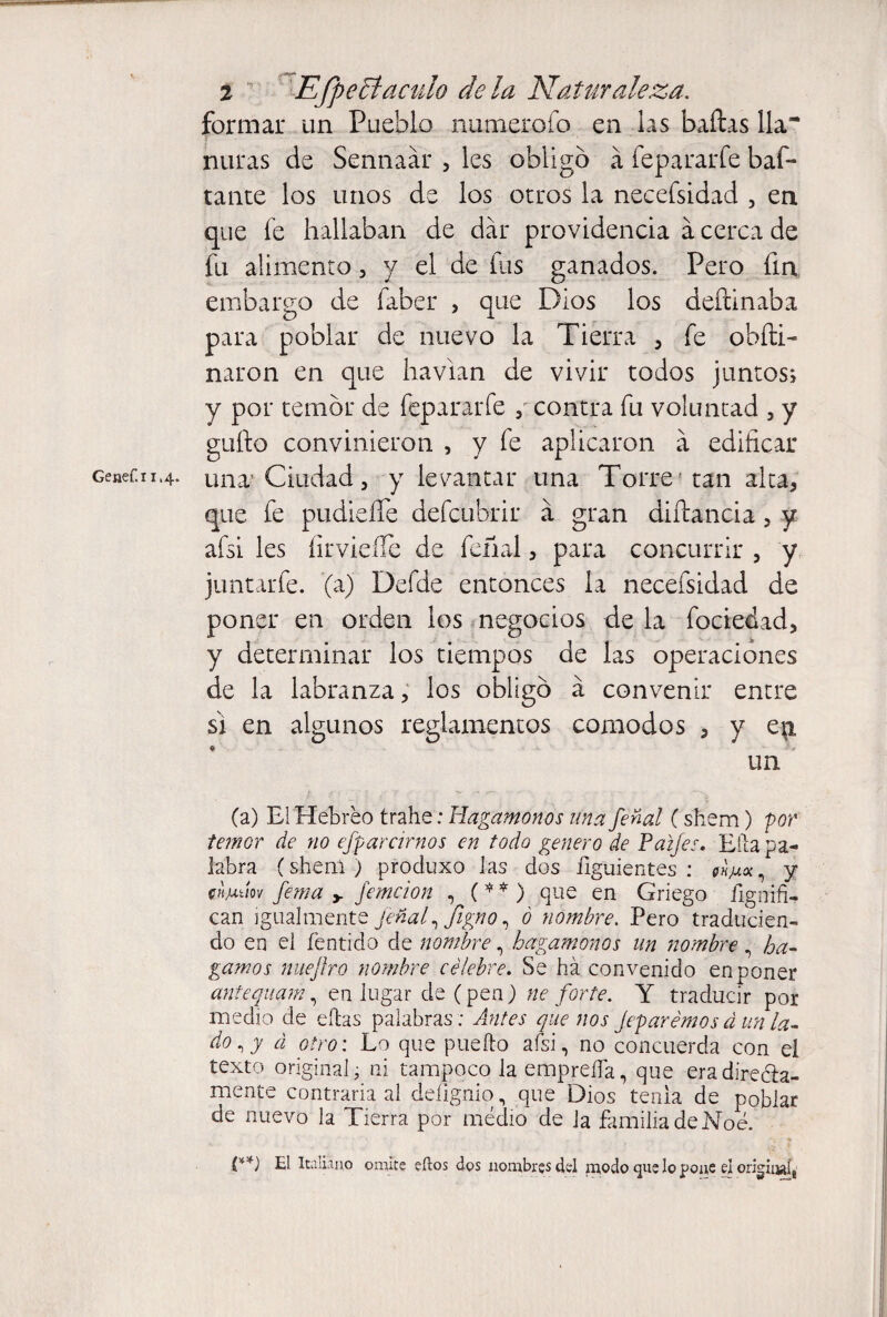 Genef.i 1,4. formar un Pueblo numerólo en las bailas lia nuras de Sennaár 5 les obligó á íepararfe baf- tante los unos de los otros la necefsidad , en que fe hallaban de dar providencia a cerca de fu alimento, y el de fus ganados. Pero fin embargo de faber , que Dios los deftinaba para poblar de nuevo la Tierra , fe obíti- naron en que havian de vivir todos juntos; y por temor de fepararfe , contra fu voluntad , y güilo convinieron , y fe aplicaron á edificar una Ciudad 3 y levantar una Torre tan alta, que fe pudieífe defcubrir a gran diílancia, y afsi les íirvieífe de feñal, para concurrir , y juntarle. (a) Defde entonces la necefsidad de poner en orden los negocios de la fociedad, y determinar los tiempos de las operaciones de la labranza, los obligó á convenir entre si en algunos reglamentos camodos , y ep, un (a) El Hebreo trahe: Hagámonos una feml (shem) 'por temor de no esparcirnos en todo genero de Prafes. Ella pa¬ labra (shem ) produxo las dos ñguientes : wm* , y chmúov Jema y femcion , ( * * ) que en Griego ilgniñ¬ ean igualmente feñal, Jigno, ó nombre. Pero traducien¬ do en el fentido de nombre, hagámonos un nombre, ba¬ gamos nueftro nombre célebre. Se ha convenido en poner antequarn, en lugar de (pen) ne forte. Y traducir por medio de ellas palabras : Antes que nos Joparemos á un la- do á otro: Lo que puefto afsi, no concuerda con el texto original ¿ ni tampoco la empreña, que eradiredla- mente contraria al deíígnio, que Dios tenia de poblar de nuevo la Tierra por medio de la familia de Noé. (**) El Italiano omite eítos dos nombres del modo que lo pone e¡ origiiule