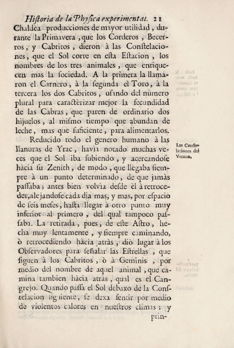 Chaldea producciones de mayor utilidad, du¬ rante la Primavera ,que los Corderos , Becer- ros, y Cabritos , dieron a las Conftelacio- nes, que el Sol corre en ella Eítacion , los nombres de los tres animales , que enrique¬ cen mas la fociedad. A la primera la llama¬ ron el Carnero, a la fegunda el Toro, a la tercera los dos Cabritos, ufando del número plural para caracterizar mejor la fecundidad de las Cabras, que paren de ordinario dos hijuelos , al mifmo tiempo que abundan de leche, mas que fuficiente , para alimentarlos. Reducido todo el genero humano á las llanuras de Yrac, ha via notado muchas ve¬ ces que el Sol iba fubiendo , y acercandofe hacia fu Zenith, de modo , que llegaba íiern- pre a un punto determinado, de que jamás pallaba j antes bien volvía defde el á retroce- deryalejandofe cada dia mas, y mas, por efpacio de feis mefes, halla llegar á otro punto muy inferior al primero , del qual tampoco paf- faba. La retirada , pues, de elle Adro, he¬ cha muy lentamente , y fiempre caminando, b retrocediendo hacia atrás ,' dio lugará los Obfervadores para fehalar las Eftrellas , que figuen á los Cabritos , ó á Geminis , por medio del nombre de aquel animal , que ca¬ mina también hacia atrás , qual es el Can¬ grejo. Quando paila el Sol debuxo de la Conf- telacion íiguiente , fe dexa fentir por medio de violentos calores en nueítros climas ; y prin- Las Confie» laciones del Verano,