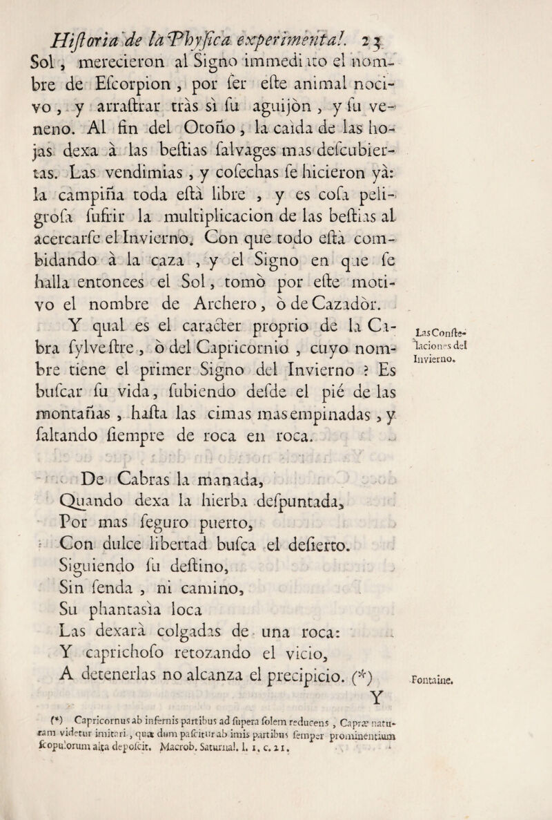 Sol/ merecieron al Signo inirnedi uo el nom¬ bre de Efcorpion , por fer efte animal noci¬ vo , y arraftrar tras si fu aguijón , y fu ve¬ neno. Al fin del Otono , la caída de las ho¬ jas dexa a las beftias falvages mas defcubier- tas. Las vendimias , y cofechas fe hicieron ya: la campiña toda efta libre , y es cofa peli- grofa fufrir la multiplicación de las beílias al acercarfc el Invierno. Con que todo efía com- bidando á la caza , y el Signo en que fe halla entonces el Sol , tomó por efte moti¬ vo el nombre de Archero, ó de Cazador. Y qual es el carácter proprio de la Ca¬ bra fylveftre, ó del Capricornio , cuyo nom¬ bre tiene el primer Signo del Invierno ? Es bufear fu vida , fubiendo defde el pié de las montañas , hafta las cimas mas empinadas ,y faltando fiempre de roca en roca. De Cabras la manada, Quando dexa la hierba defpuntada. Por mas feguro puerto. Con dulce libertad bufea el deíierto. Siguiendo fu deftino, Sin fenda , ni camino. Su phantasia loca Las dexara colgadas de una roca: Y caprichofo retozando el vicio, A detenerlas no alcanza el precipicio. (*) Y (*) Capricornus ab in fern is partibus ad fupera íblem redúceos , Caprre nafu- ram videtur imitari , qua dum pafciturab imis partibus íemper proaúnenuum ícopulorum alta depofeit. Macrob. Saturna!. 1. 1, c. z 1. Las Conde* lacio lies del Invierno. Fontaine.