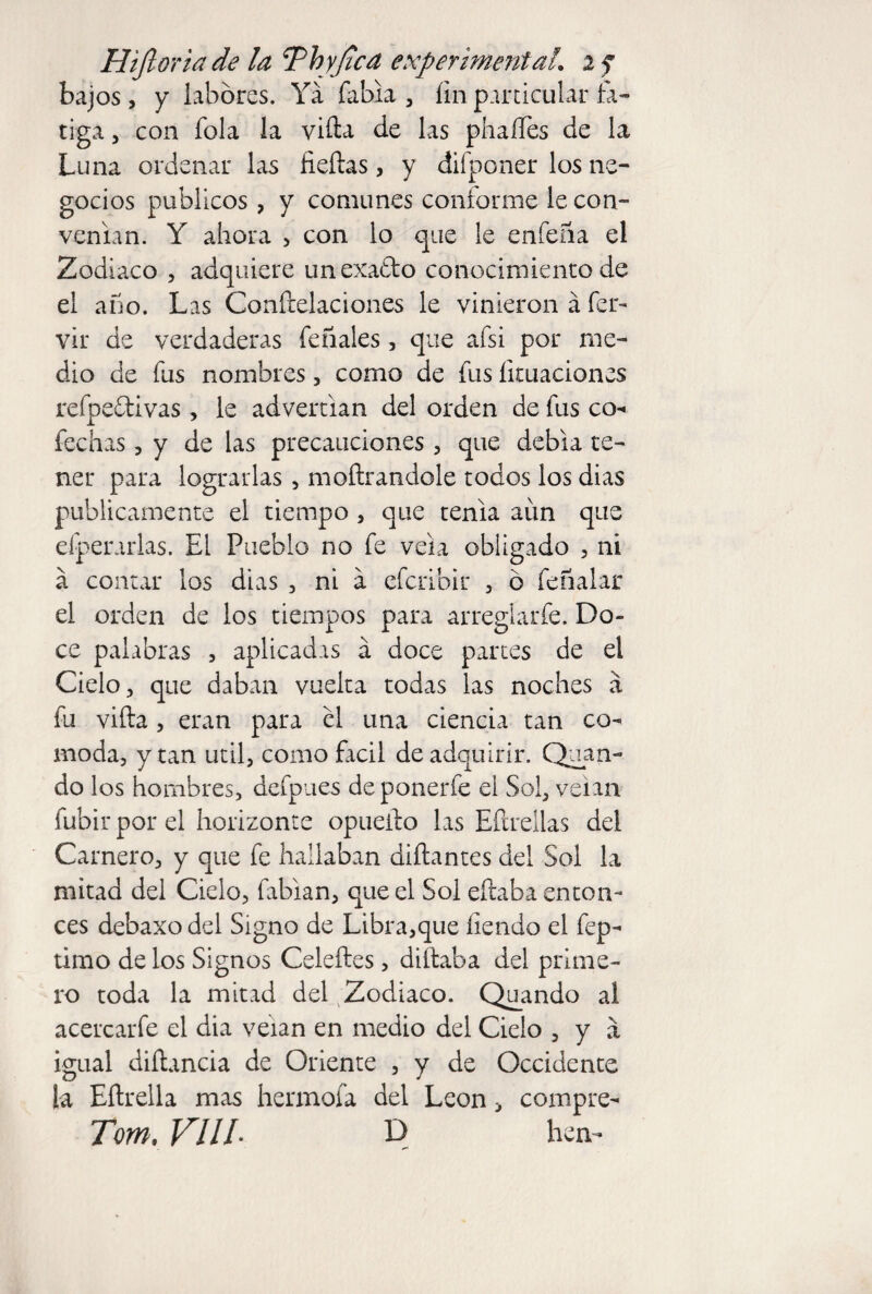 Hifioriade la Thy (led experimental. 2 ? bajos, y labores. Ya Tabla, fin particular fa¬ tiga , con Tola la viña de las phaífes de la Luna ordenar las fieftas, y difponer los ne¬ gocios públicos, y comunes conforme le con¬ venían. Y ahora , con lo que le enfeña el Zodiaco , adquiere unexa&o conocimiento de el año. Las Congelaciones le vinieron á fer- vir de verdaderas Teñíales, que aTsi por me¬ dio de Tus nombres, como de Tus licuaciones refpe&ivas, le advertían del orden de Tus co- fechas , y de las precauciones, que debía te¬ ner para lograrlas , mofeándole todos los dias publicamente el tiempo, que tenia aim que efperarlas. El Pueblo no Te vela obligado , ni á contar los dias , ni a efcribir , o Teñalar el orden de los tiempos para arreglarfe. Do¬ ce palabras , aplicadas á doce partes de el Cielo, que daban vuelta todas las noches a Tu viña, eran para el una ciencia tan có¬ moda, y tan útil, como fácil de adquirir. Quan- do los hombres, defpues deponerfe el Sol, veian fubir por el horizonte opueño las Eñrellas del Camero, y que Te hallaban diñantes del Sol la mitad del Cielo, fabian, que el Sol eñaba enton¬ ces debaxo del Signo de Libra,que íiendo el fep- timo de los Signos Celeftes, diñaba del prime¬ ro toda la mitad del Zodiaco. Quando al acercarfe el dia veían en medio del Cielo , y a igual diñancia de Oriente , y de Occidente !a Eñrella mas hennofa del León > compre- Tom. VIIL D lien-