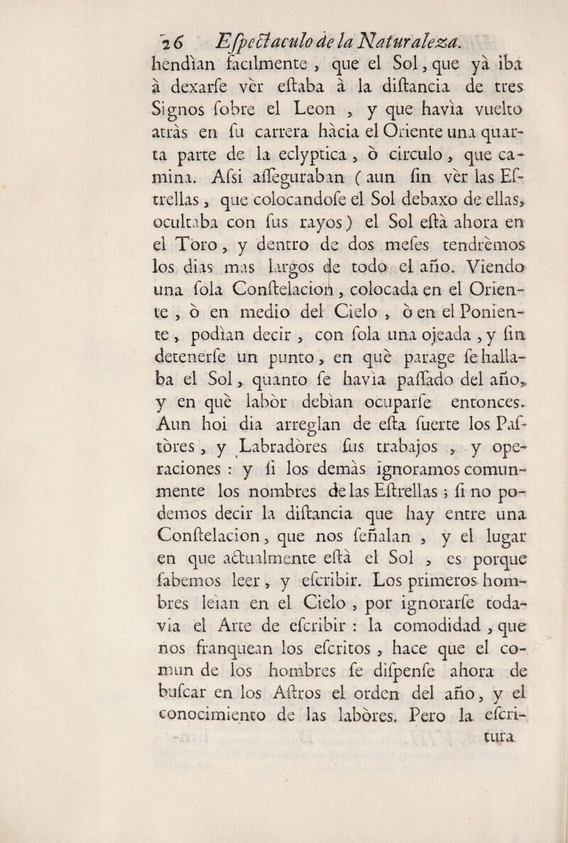 hendían fácilmente , que el Sol, que ya iba a dexarfe ver eftaba a la diftancia de tres Signos fobre el León , y que havia vuelto atrás en fu carrera hacia el Oriente una quar- ta parte de la eclyptica , o circulo , que ca¬ mina. Afsi aííeguraban ( aun fin ver las Eft trellas , que colocandofe el Sol debaxo desellas, ocultaba con fus rayos) el Sol eftá ahora en el Toro, y dentro de dos mefes tendremos los dias mas largos de todo el año. Viendo una fola Conftelacioh, colocada en el Orien¬ te , 6 en medio del Cielo , b en el Ponien¬ te , podían decir , con fola una ojeada , y fia detenerfe un punto, en qué parage fe halla¬ ba el Sol,. quanto fe havia paffado del año, y en qué labor debían ocuparle entonces. Aun hoi dia arreglan de ella fuerte los Paf- tbres, y Labradores fus trabajos , y ope¬ raciones : y íi los demás ignoramos comun¬ mente los nombres de las Eítrellas ; fi no po¬ demos decir la diftancia que hay entre una Conftelacion, que nos feñalan , y el lugar en que a&ualmente eftá el Sol , es porque fabemos leer, y efcribir. Los primeros hom¬ bres leían en el Cielo , por ignorarfe toda¬ vía el Arte de efcribir : la comodidad , que nos franquean los efcritos , hace que el co¬ mún de los hombres fe difpenfe ahora de hulear en los Aftros el orden del año, y el conocimiento de las labores, Pero la eferi- tura