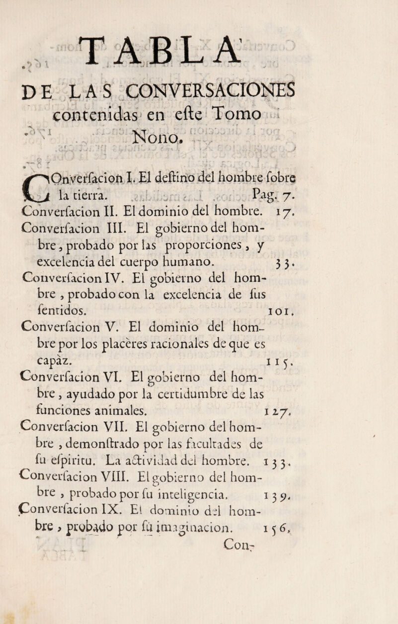 DE LAS CONVERSACIONES contenidas'en efte Tpmo ^ . ' I Nono. Onyerfacioñ X. El deftirio del hombre fobre la cierra. .cM i i.í > >.1 ' P^g‘, 7- Converfacion II. El dominio dél hombre. 17. Converfacion III. El gobierno del hom¬ bre 5 probado por las proporciones, y excelencia del cuerpo humano. 3 5, Converíacion IV. El gobierno del hom¬ bre 5 probado con la excelencia de fus fentidos. loi. Converfacion V. El dominio del hom¬ bre por los placeres racionales de que es capaz. ii^. Converfacion VI. El gobierno del hom¬ bre 5 ayudado por la certidumbre de las funciones animales. 117. Converfacion VIL El gobierno del hom¬ bre 5 demonftrado por las fxcukades de fu eípiritu. La adtvidaddei hombre, i 3 3 , Converfacion VIH, El gobierno del hom- ore 5 probado por fu inteligencia, 139- Converfacion IX. El dominio del hom¬ bre , probado por fu imaginación. 15 6, Con-