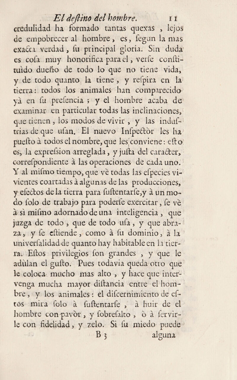 credulidad ha formado tantas quexas , lejos de empobrecer al hombre, es, fegim la mas exa&i verdad, fu principal gloria. Sin duda es cofa muy honorífica para el, verfe conñi- tuido dueño de todo lo que no tiene vida, y de todo quanto la tiene , y refpira en la tierra: todos los animales han comparecida ya en fu prefencia ; y el hombre acaba de' examinar en particular todas las inclinaciones, que tienen , los modos de vivir , y las induf- trias de que ufan. El nuevo Infpedór Ies ha pueftoá todos el nombre, que les^conviene: efto es, la exprefsion arreglada, y juila del carader, correfpondience á las operaciones de cada uno.' Y al mifmo tiempo, que ve todas las efpecies vi¬ vientes coartadas á algunas de las producciones, y efedos déla tierra para fuílentarfe,y á un mo¬ do Iblo de trabajo para poderfe exercitar, fe ve a SI mifmo adornado de una inteligencia , que juzga de todo , que de todo ufa , y que abra¬ za, y fe cñiende, como á fu dominio, a la univerfalidad de quanto hay habitable en la tier¬ ra. Eños privilegios fon grandes , y que le adiilan el güito. Pues todavía queda otro que le coloca mucho mas alto , y hace que inter¬ venga mucha mayor diílancia entre el hom¬ bre , y los animales: el difeernimiento de ef- tos mira folo a fuílentarfe , a huir de el hombre con pavor, y fobrefalto , o á fervir- le con fidelidad, y zelo. Si fu miedo puede B 3 alguna