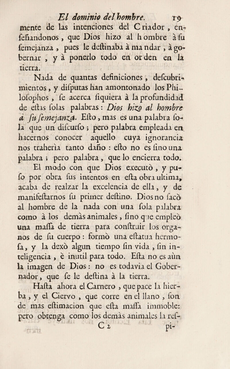 mente de las intenciones del Criador , en-? fefiandonos , que Dios hizo al hombre áfu femejanza > pues le deftinaba á ma ndar , á go¬ bernar , y á ponerlo todo en orden en lá tierra. Nada de quantas definiciones , defcubrU mlentos, y difputas han amontonado los Phi-. lofophos , fe acerca fiquiera á la profundidad de eftas folas palabras: Dios hiz^ al hombre d fufemejanz^- Efto, mas es una palabra fo- la que un difcurfo ; pero palabra empleada en hacernos conocer aquello cuya ignorancia nos traheria tanto daño : efto no es fino una palabra ; pero palabra, que lo encierra todo. El modo con que Dios exeeutó , y pu¬ fo por obra fus intentos en efta obra ultima, acaba de realzar la excelencia de ella, y de manifeftarnos fu primer deftino. Dios no faco al hombre de la nada con una fola palabra como á los demas animales , fino q ie empleo una mafia de tierra para conftruir los órga¬ nos de fu cuerpo : formo una eftatua hermo- fa, y la dexb algún tiempo fin vida , fin in¬ teligencia , e inútil para todo. Efta no es aun la imagen de Dios: no es todavia el Gober¬ nador, que fe le deftina á la tierra. Hafta ahora el Carnero , que pace la hier¬ ba , y el Ciervo , que corre en el llano , fon de mas eftimacion que efta mafia immoble: pero obtenga como los demas animales la ref- pi-