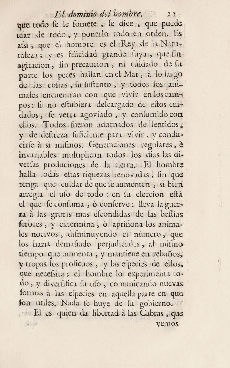 que todo fe le fomete , fe dice , que puede ufar ,de .codo 5 y ponerlo todo en orden. Es afsi > que el hombre es el Rey de U Natii^ raleza 5. y es felicidad grande fuya , que fin agitación, fin precaución , ni cuidado de fa parte los peces hallan en el Mar, a lo largo de las cofias, fu íüñento , y todos los anU males encuentran con que vivir enloscam-n pos: li no eftubiera delcargado de eftos cui-* dados, fe vería agoviado , y confumido coa ellos. Todos.fueron adornados de fentldos, y de .deftreza fuficicnce para vivir , y condu- cirfe á si mifmos. Generaciones regalares, e invariables multiplican todos los dias las di- verfas prodaciones de la tierra. El hombre halla .odas eftas riquezas renovadas , fin que tenga que cuidar de que fe aumenten , si bien arregla el ufo de todo : en fu elección efti el que fe confuma , ó conierve : lleva laguer*^ ra a las grutas mas^ efcondidas de las beílias feroces, y extermina , ó apriliona los anima¬ les nocivos , difminuyendo el numero, que los liaría demafiado perjudiciales , al mifmo tiempo que aumenta , y mantiene en rebaños, y tropas los proficuos, y las efpecies de ellos, que necefsita ^ el hombre lo experimenta to¬ do , y diverfifica fu ufo , comunicando nuevas formas á las efpecies en aquella paite en quo fon Utiles* Nada fe huye de fu gobierno. El es quien da libertad á las Cabras, que; vemos