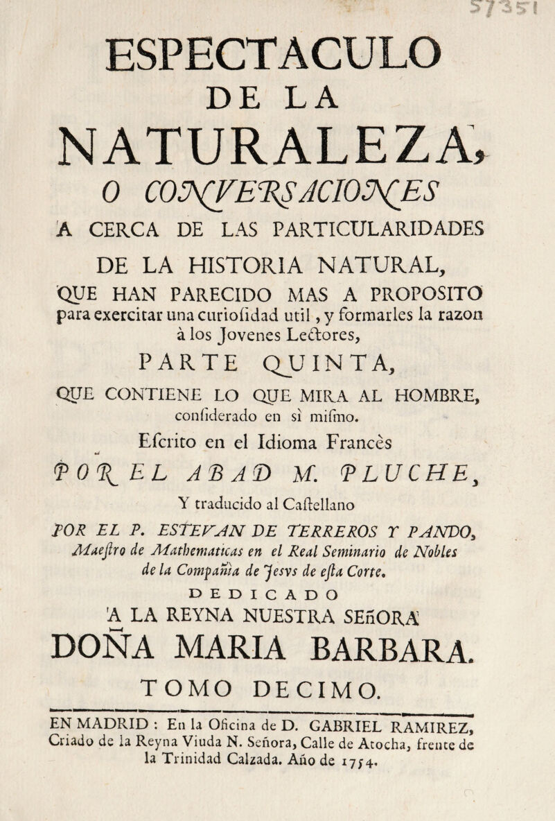 DE LA NATURALEZA, 0 CONJET^ACIONES A CERCA DE LAS PARTICULARIDADES DE LA HISTORIA NATURAL, QUE HAN PARECIDO MAS A PROPOSITO para exercitar una curioíidad útil, y formarles la razón á los Jovenes Leftores, PARTE QUINTA, QUE CONTIENE LO QIJE MIRA AL HOMBRE, coníiderado en si mifmo. Efcrito en el Idioma Francés T011 EL ATAD M. T LUCHE, Y traducido al Caílellano TOR EL A ESTEBAN DE TERREROS T PANDO, ALaejiro de Aíathematicas en el Real Seminario de Nobles de la Compañía de jesvs de ejla Corte. dedicado A LA REYNA NUESTRA SEnORA DOÑA MARIA BARBARA. TOMO DECIMO. EN MADRID : En la Oficina de D. GABRIEL RAMIREZ, Criado de la Reyna Viuda N. Señora, Calle de Atocha, frente de la Trinidad Calzada. Año de 1714.