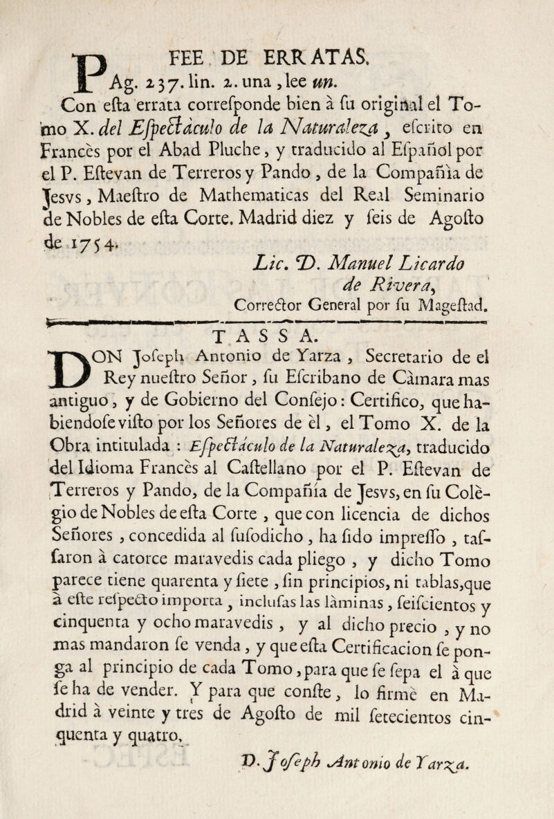 P fee:DE ERRATAS, Ag. 237.lin. 2.una,lee un. Con efta errata correfponde bien á fu original el To¬ mo X. del Efpecl aculo de la Naturaleza y efcrito en Frances por el Abad Pinche, y traducido al Efpañol por el P. Eftevan de Terreros y Pando , de la Compañía de Jesvs, Maeftro de Mathematicas del Real Seminario de Nobles de efta Corte. Madrid diez y feis de Agofto de 1754. Lie. D. Manuel Licardo de Rivera, Corrector General por fu Magefhd. ——É——■fnwill I II .. »'■ ' ■— » 1 1 T A S S A. DON Jofeph Amonio de Yarza , Secretario de el Rey nueftro Señor, fu Efcribano de Cámara mas antiguo, y de Gobierno del Confejo: Certifico, queha- biendofevifto porlos Señores de el, el Tomo X. de la Obra intitulada : Efpe£iaculo de la Naturaleza, traducido del Idioma Frances al Caftellano por el P. Eftevan de Terreros y Pando, de la Compañía de Jesvs, en fu Cole¬ gio de Nobles de efta Corte , que con licencia de dichos Señores , concedida al fufodicho, ha fido impreíTo , taf- faron á catorce maravedís cada pliego , y dicho Tomo parece tiene quarenta y fíete ,íin principios, ni tablas,que a efte reípedto importa y inclufas las láminas , feifeientos y cinquenta y ocho maravedís, y al dicho precio , y no mas mandaron fe venda, y que efta Certificación fe pon¬ ga al pnncipio de cada Tomo ,para que fe fepa el á que íe ha de vender. Y para que confie , lo firmé en Ma¬ drid á veinte y tres de Agofto de mil fetecientos cin¬ quenta y quatro. V. Jofeph vAntonio de Tarzp.