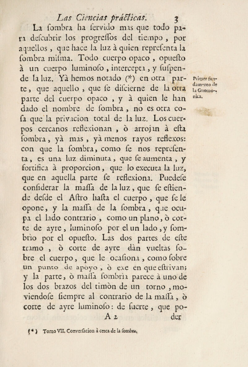 La fombra ha férvido mas que todo pa-» i*a defcubrir los progreíTos del tiempo , por aquellos , que hace la luz á quien reprefenta la fombra mifma. Todo cuerpo opaco , opueílo á un cuerpo luminofo , intercepta , y fu (pen¬ de ta luz. Ya hemos notado (*) en otra par¬ te > que aquello , que fe difcierne de la otra parte del cuerpo opaco , y a quien le han dado el nombre de fombra , no es otra co¬ fa que la privación total de la luz. Los cuer¬ pos cercanos reflexionan , ó arrojan á efta fombra, ya mas , ya menos rayos reflexos: con que la fombra, como fe nos reprefen¬ ta , es una luz diminuta, que fe aumenta , y fortifica a proporción, que lo executa la luz, que en aquella parte fe reflexiona. Puedefe confiderar la mafia de la luz , que fe eftien- de defde el Aftro hada el cuerpo , que fe le opone, y la maíTa de la fombra , que ocu¬ pa el lado contrario , como un plano, ó cor¬ te de ayre , ¡uminofo por el un lado, y form brio por el opuefto. Las dos partes de eíte tramo , ó corte de ayre dan vueltas la¬ bre el cuerpo , que le oeafiona , como fobre un punto de apoyo , 6 exe en queeftrivan; y la parte, ó maíTa fombrii parece á uno de los dos brazos del timón de un torno mo¬ viéndole íiempre al contrario de la maíTa , ó corte de ayre luminofo: de fuerte , que po- A 2 der Prirper fun¬ damento de la Gnomo-- nica» (* ) Tomo VII. Converíácion a cerca de la fombra.