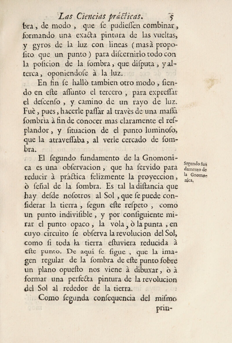 bra , de modo , que fe pudiefíen combinar, formando una exafta pintura de las vueltas, y gyros de la luz con lineas (masápropo- lito que un punto ) para difcernirlo todo con la poíicion de la fombra, que difputa , y al¬ terca , oponiendofe á la luz. En fin fe halló también otro modo , fien- do en elle afíimto el tercero , para exprefíar el defcenfo , y camino de un rayo de luz. Fue, pues, hacerle pallar al través de una mafia fombria a fin de conocer mas claramente el ref- plandor, y fituacion de el punto luminofo, que la atraveffaba, al verle cercado de fom¬ bra. El fegundo fundamento de la Gnomoni- ca es una obfervacion , que ha férvido para reducir a praftica felizmente la proyección, ó feñal de la fombra. Es tal la diftancia que hay defde nofotros al Sol , que fe puede con» liderar la tierra , fegun eñe refpeto , como un punto indivifible, y por configuiente mi¬ rar el punto opaco , la vola y ó la punta , en cuyo circuito fe obferva la revolución del Sol, como fi toda la tierra eftuviera reducida á elle punto. De aquí fe figue , que la ima¬ gen regular de la fombra de efte punto fobre un plano opuefto nos viene á dibuxar, ó á formar una perfefta pintura de la revolución del Sol al rededor de la tierra. .* Como fegunda confequencia del mifmo priu- Segundo fan ¿amento de la Gnomo-» nica.