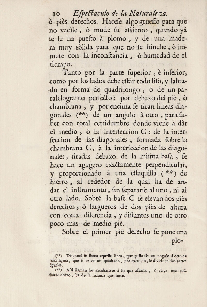 ó pies derechos. Hacefe algo grueíTo para que no vacile , ó mude fu afsiento , quando ya fe le ha pueílo á plomo , y de una made¬ ra muy sólida para que no fe hinche, ó im- mute con la inconítancia , ó humedad de el tiempo. Tanto por la parte fuperior , e inferior, como por los lados debe eftár todo lifo, y labra¬ do en forma de quadrilongo , ó de un pa- ralelogramo perfedo : por debaxo del pié , 6 chambrana , y por encima fe tiran lineas dia¬ gonales (**) de un ángulo a otro , para fa¬ ir er con total certidumbre donde viene á dar el medio , ó la interfeccion C ; de la inter- feccion de las diagonales , formada fobre la chambrana C, á la interfeccion de las diago¬ nales , tiradas debaxo de la mifma bafa , fe hace un agugero exadamente perpendicular, y proporcionado a una eñaquilla { de hierro , al rededor de la qual ha de an¬ dar el inftrumento, fin fepararfe al uno , ni al otro lado. Sobré la bafe C fe elevan dos pies derechos, ó largueros de dos pies de altura con corta diferencia , y diftantes uno de otro poco mas de medio pié. Sobre el primer pié derecho fe pone una pío- (**) Diagonal fe llama aquella linea, que palla de un ángulo a otro en una figura, que fi es en un quadrado , por exempio, le divide en dos partes iguales. ^ (**) Afsi llaman los Facultativos á lo que afirma , o clava una cola «liada abaxo ¡ Tea de la materia que fuere.