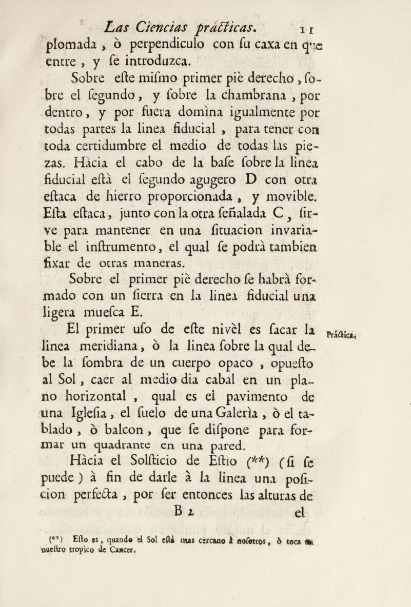 plomada , ó perpendículo con fu caxaen qnc entre , y fe introduzca. Sobre efle mifmo primer pie derecho , fo- bre el fegundo, y fobre la chambrana , por dentro, y por fuera domina igualmente por todas partes la linea fiducial » para tener con toda certidumbre el medio de todas las pie¬ zas. Hacia el cabo de la bafe fobre la linea fiducial ella el fegundo agugero D con otra eítaca de hierro proporcionada * y movible* Eíta eítaca, junto con la otra feñalada C y íir- ve para mantener en una íituacion invaria¬ ble el inítrumento, el qual fe podrá también fixar de otras maneras. Sobre el primer pié derecho fe habrá for* mado con un fierra en la linea fiducial una ligera muefca E. El primer ufo de efle nivel es facar la linea meridiana, ó la linea fobre la qual de¬ be la fombra de un cuerpo opaco , opueíto al Sol, caer al medio dia cabal en un pla¬ no horizontal , qual es el pavimento de una Iglefia , el fuelo de una Galería , ó el ta¬ blado , ó balcón , que fe difpone para for¬ mar un quadrante en una pared. Hacia el Solfticio de Eftio (**) (fi Ce puede ) á fin de darle á la linea una pofi~ cion perfe&a , por fer entonces las alturas de Bi el (**) Efto $s, quand® el Sol eíU mas cercano i aofotros, 6 toca ate tweftro trópico de Cáncer. Prádici^