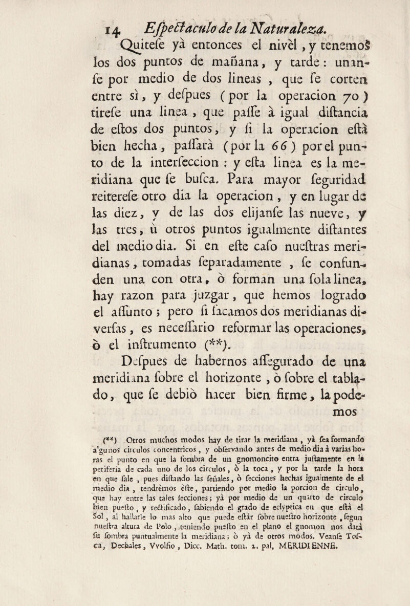 Quitefe ya entonces el nivel, y tenemoS los dos puncos de mañana, y tarde: unan- fe por medio de dos lineas , que fe corten entre si, y defpues (por la operación 70 ) tirefe una linea , que paífe a igual diítancia de ellos dos puntos, y íi la operación ella bien hecha, paliará (por la 66) por el pun¬ to de la interfeccion : y ella linea es la me¬ ridiana que fe bufca, Para mayor feguridad reiterefe otro día la operación , y en lugar de las diez, y de las dos eüjanfe las nueve, y las tres, ii otros puntos igualmente diñantes del mediodía. Si en elle cafo nueftras meri¬ dianas , tomadas feparadamente , fe confun^ den una con otra, ó forman una folalinea, hay razón para juzgar, que hemos logrado el aífunto ; pero fi íacamos dos meridianas di- verfas, es neceífario reformar las operaciones, ó el inílrumento (**). Defpues de habernos aíTegurado de una meridiana fobre el horizonte , 6 fobre el tabla¬ do, que fe debió hacer bien firme, la pode¬ mos (**) Otros muchos modos hay de tirar la meridiana , ya fea formando a’gunos circuios concéntricos, y otafervando antes de medio dia á varias ho« ras el punto en que la fombra de un gnomoncito entra juftamente en la periferia de cada uno de los circuios, 6 la toca , y por la tarde la hora en que fale , pues di (land o las feñales, o fecciones hechas igualmente de el medio dia , tendremos elle, partiendo por medio la porción de circulo, que hay entre las tales lecciones; ya por medio de un quarto de circulo bien puetfo , y reéfiíicado, fabiendo el grado de eclyptica en que eftá eí Sol , ai hallarle lo mas alto que puede cftár fobre nueílro horizonte , fegun nueftra altura de Polo , teniendo puefto en el plano el gnomon nos data fu íombra puntualmente la meridiana; o ya de otros modos. Veanfe Tof* ca, Déchales, Vvolfio , Dice. Math. tom. i. pal, MEEUDlENNIs.