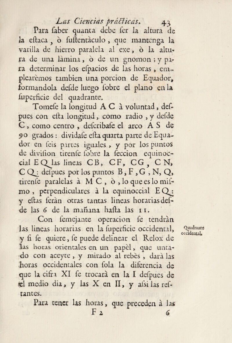 Para faber quanta debe fer la altura de la eílaca y b fuñentaculo , que mantenga la varilla de hierro paralela al exe, o la altu¬ ra de una lámina, o de un gnomon ; y pa¬ ra determinar los efpacios de las horas , em¬ plearemos también una porción de Equador, formándola defde luego fobre el plano en U fuperficie del quadrante. Tomefe la longitud A C á voluntad , def» pues con ella longitud, como radio , y defde C, como centro , defcribafe el arco A S de 90 grados: dividafe eíta quarta parte de Equa- dor en feis partes iguales , y por los puntos de diviíion tirenfe fobre la feccion equinoc¬ cial E QJias lineas CB, CF, CG^ CN, C defpues por los puntos B, F , G , N, Q, tirenfe paralelas á MC, o , lo que es lo mil- mo , perpendiculares á la equinoccial E CJ: y ellas ferán otras tantas lineas horarias def¬ de las 6 de la mañana halla las 11. Con femejante operación fe tendrán las lineas horarias en la fuperficie occidental, y íi fe quiere, fe puede delinear el Relox de las horas orientales en un papel, que unta¬ do con aceyte , y mirado al rebes , dará las horas occidentales con fola la diferencia de que la cifra XI fe trocará en la I defpues de «1 medio dia, y las X en II, y afsi las ref- tantes. Para tener las horas, que preceden á las F a a Quadrant® occidental.