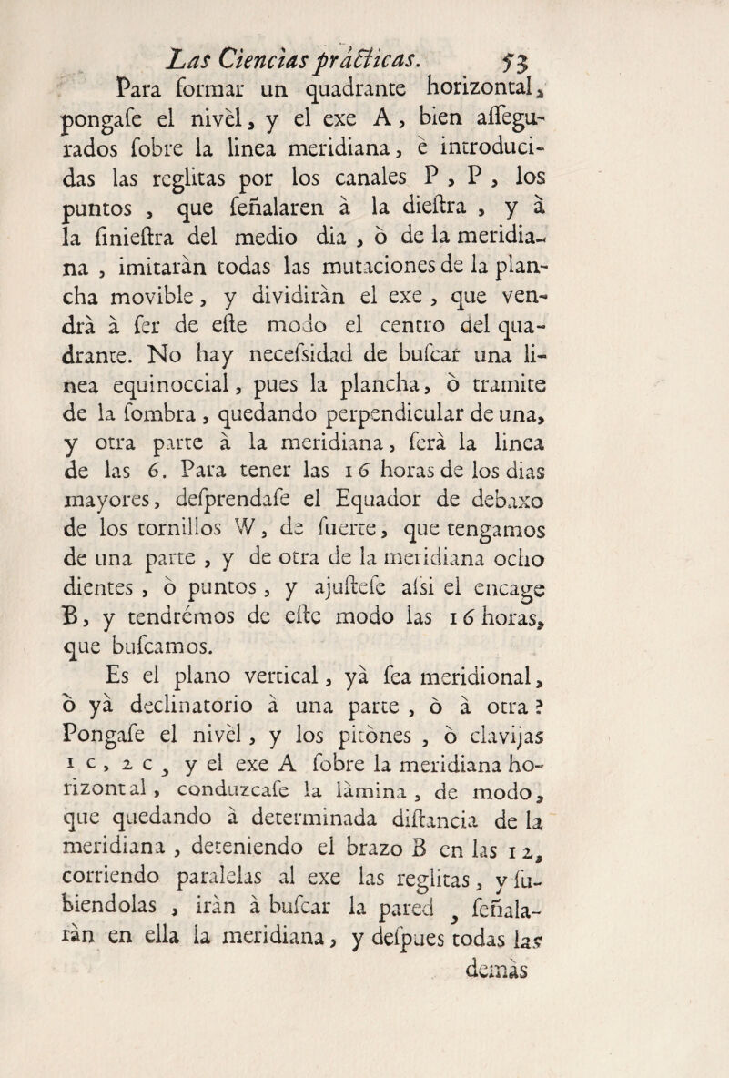 Para formar un quadrante horizontal * pongafe el nivel , y el exe A, bien aiTegu- rados fobre la linea meridiana, e introduci¬ das las reglitas por los canales P , P , los puntos , que feñalaren á la dieftra , y a la íinieftra del medio dia ,6 de la meridia-* na 3 imitarán todas las mutaciones de la plan¬ cha movible, y dividirán el exe , que ven¬ drá á fer de eñe modo el centro del qua¬ drante. No hay necefsidad de buícaf una li¬ nea equinoccial 5 pues la plancha, o tramite de la fombra , quedando perpendicular de una, y otra parte á la meridiana, ferá la linea de las 6. Para tener las 16 horas de los dias mayores, defprendafe el Equador de debaxo de los tornillos W, de fuerte, que tengamos de una parte , y de otra de la meridiana ocho dientes , ó puntos, y ajuñefe aísi el encage B, y tendrémos de eñe modo las 16 horas, que bufcamos. Es el plano vertical, yá fea meridional, o yá declinatorio á una parte , ó á otra ? Pongafe el nivel, y los pitones , 6 clavijas i c , 2. c 3 y el exe A fobre la meridiana ho- rizontal , conduzcafe la lámina , de modo, que quedando á determinada diñancia de la meridiana , deteniendo ei brazo B en las i a, corriendo paralelas al exe las reglitas, y fu¬ tiéndolas , irán á bufcar la pared feríala- rán en ella la meridiana, y defpaes todas la? demás