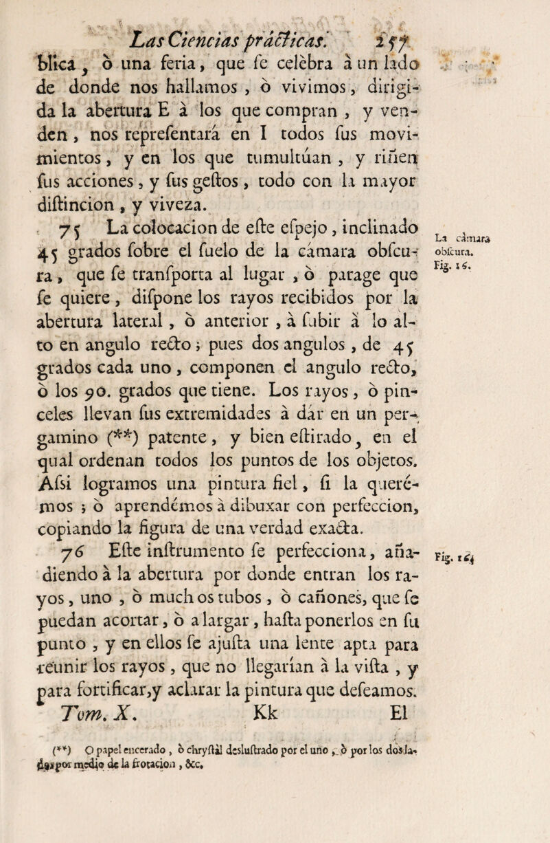 blica, o una feria, que fe celebra á un lado de donde nos hallamos , o vivimos, dirigi¬ da la abertura E á los que compran , y ven¬ den , nos reprefentara en I todos fus movi¬ mientos , y en los que tumultúan , y riñen fus acciones , y fus geftos, todo con la mayor diftincion, y viveza. 75 La colocación de efte efpejo , inclinado 45 grados fobre el fuelo de la camara obfcur ra, que fe tranfporta al lugar , b parage que fe quiere, difpone los rayos recibidos por la abertura lateral, b anterior , a fubir á lo al¬ to en ángulo redo ; pues dos ángulos, de 45 grados cada uno, componen el ángulo redo, o los 90. grados que tiene. Los rayos, o pin¬ celes llevan fus extremidades á dar en un per¬ gamino (**) patente, y bien eftirado^ en el qual ordenan todos los puntos de los objetos. Afsi logramos una pintura fiel, íi la quere¬ mos ; o aprendemos á dlbuxar con perfección, copiando la figura de una verdad exada. y 6 Efte inftrumento fe perfecciona, aña¬ diendo á la abertura por donde entran los ra¬ yos , uno , b much os tubos, o cañones, que fe puedan acortar, b alargar, haftaponerlos en fu punto , y en ellos fe ajufta una lente apta para -retiñir los rayos, que no llegarían a la viña , y para fortificar,y aclarar la pintura que defeamos. Tom. X. Kk El .. . ... ¿ (**) O papel encerado , o chryílil dcsluílrado por el uno b por los doila- ¿Sipor medio de la frotación , Scc,