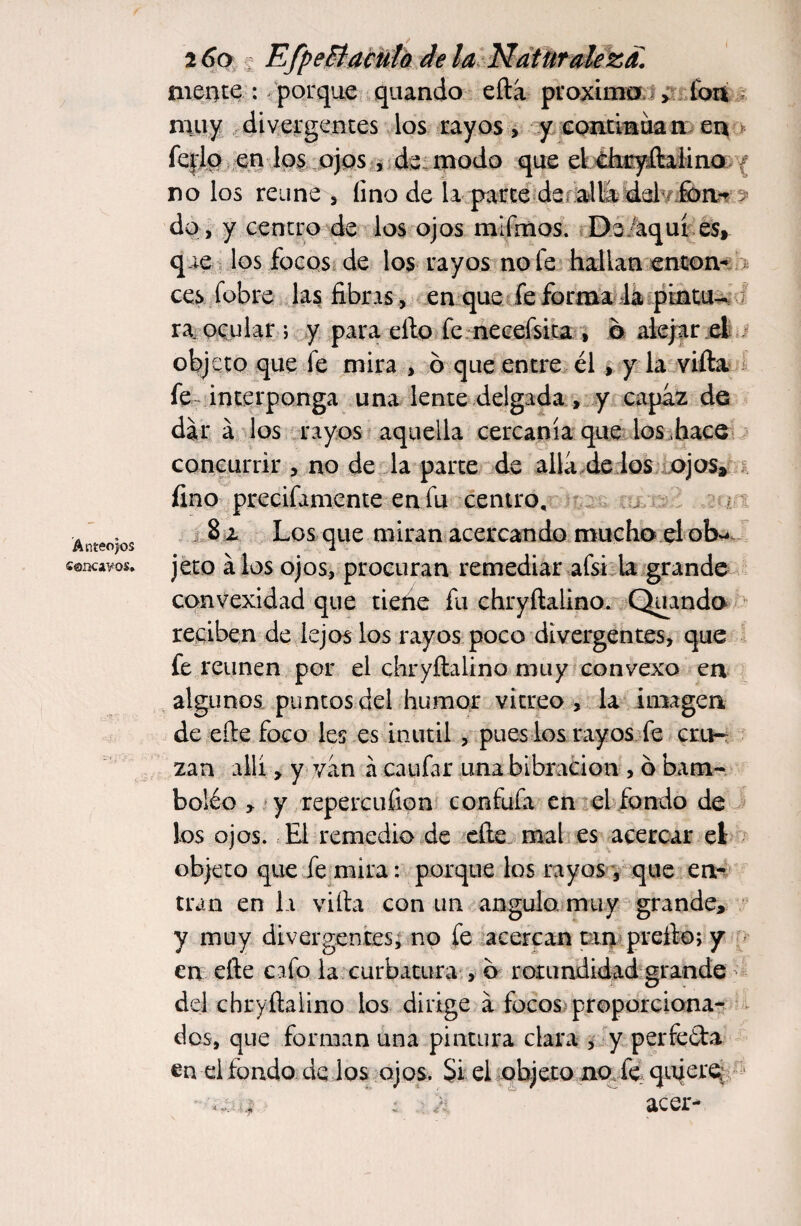 Anteojos cóncavos* _ / 2 6o • EfpeElaculo de la Naturaleza. mente : porque quando eftá proximo > fon muy divergentes los rayos, y continúan en fejjp en los ojos , de modo que el dmyítaiino no los reúne , fino de la parte de. allá del fon** a do, y centro de los ojos mlfmos. De aquí es, que los focos de los rayos no fe hallan enton¬ ces fobre las fibras, en que fe forma la pintu¬ ra ocular ; y para ello fe necefsita , b alejar el objeto que fe mira , o que entre él , y la vifta fe-interponga una lente delgada , y capaz de dará los rayos aquella cercanía que los hace concurrir , no de la parte de allá,de los ojos, fino precifamente en fu centro, 8 z Los que miran acercando mucho el ob¬ jeto álos ojos, procuran remediar afsi la grande convexidad que tiene fu chryftalino. Quando reciben de lejos los rayos poco divergentes, que fe reúnen por el chryftalino muy convexo en algunos puntos del humor vitreo, la imagen de efte foco les es inútil , pues los rayos fe cru¬ zan allí, y van á caufar una bibracion , o bam¬ bolée * y repercuden confufa en el fondo de los ojos. El remedio de efte mal es acercar el objeto que fe mira: porque los rayos , que en¬ tran en la vifta con un angula muy grande, y muy divergentes, no fe acercan tan prefto; y en efte cafo la curbatura , b rotundidad grande del chryftalino los dirige á focos proporciona¬ dos, que forman una pintura clara , y perfe&a en el fondo de los ojos. Si el objeto no fe quiere ■ a : ■ acer-
