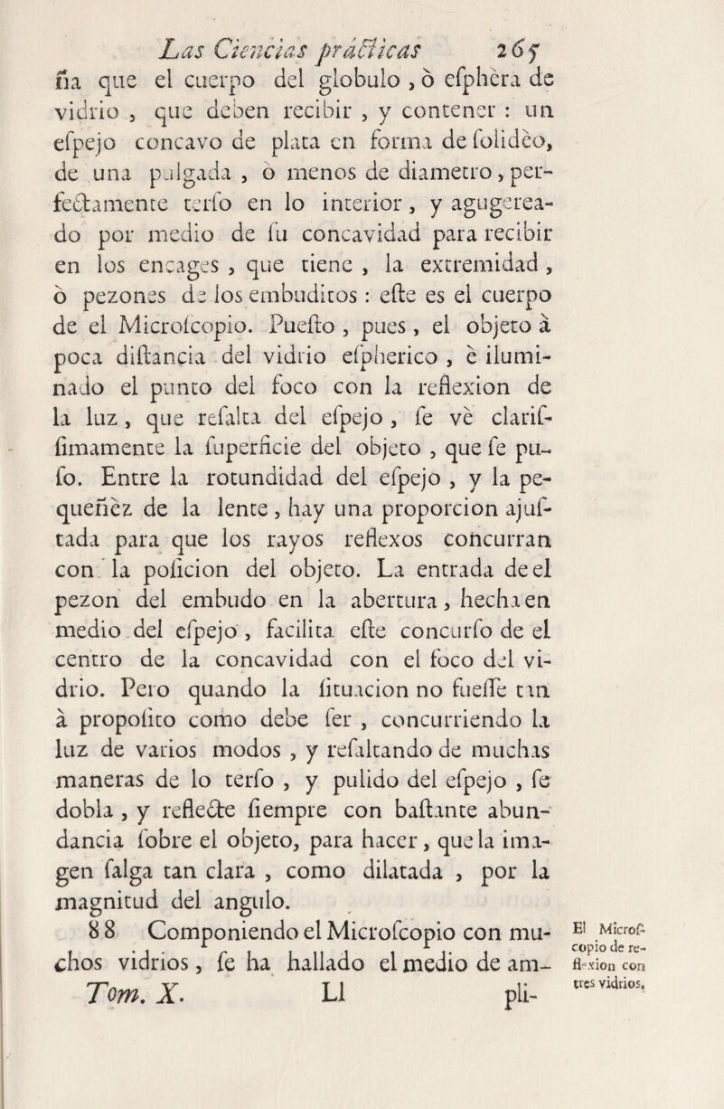 ña que el cuerpo del glóbulo , 6 efphera de vidrio 5 que deben recibir , y contener : un efpejo cóncavo de plata en forma de folideo, de una pulgada, o menos de diámetro > per- feftamente tafo en lo interior, y agugerea- do por medio de íu concavidad para recibir en los encages , que tiene , la extremidad , ó pezones de los embuditos: efte es el cuerpo de el Microícopio. fucilo , pues, el objeto á poca diftancia del vidrio eípherico , é ilumi¬ nado el punto del foco con la reflexion de la luz, que refalta del efpejo , fe ve clarif- íimamente la íuperñcie del objeto , que fe pu¬ fo. Entre la rotundidad del efpejo , y la pe¬ quenez de la lente , hay una proporción ajuf- tada para que los rayos reflexos concurran con la poíicion del objeto. La entrada de el pezón del embudo en la abertura, hecha en medio del efpejo , facilita efte concurfo de el centro de la concavidad con el foco del vi¬ drio. Pero quando la íituacion no fuelle trn a propoíito como debe fer , concurriendo la luz de varios modos , y refiltando de muchas maneras de lo terfo , y pulido del efpejo , fe dobla , y reflecte fiempre con bailante abun¬ dancia fobre el objeto, para hacer, que la ima¬ gen falga tan clara , como dilatada , por la magnitud del ángulo. 8 8 Componiendo el Microfcopio con mu¬ chos vidrios, fe ha hallado el medio de am- Tom. X. L1 pli- E! Micros¬ copio de re¬ tí-xión con tres vidrios.