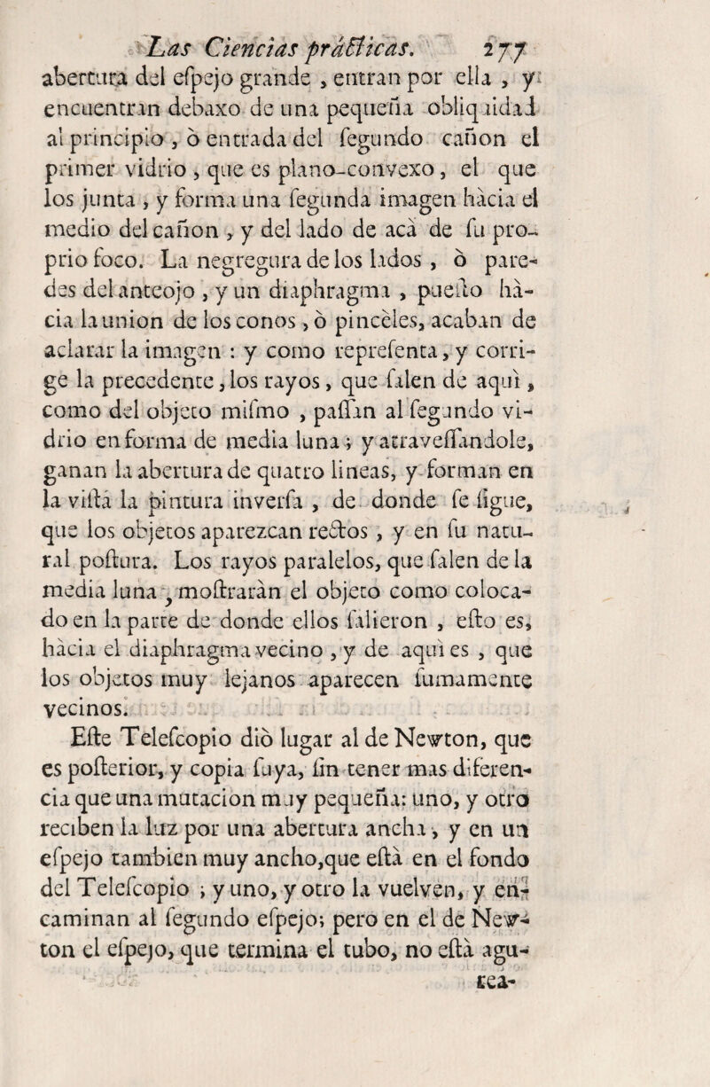 abertura del efpejo grande , entran por ella > y encuentran debaxo de una pequeña obliqaldaJ al principio , 6 entrada del fegundo canon el primer vidrio , que es plano-convexo, el que los junta , y forma una fegnnda imagen hacia el medio del canon , y del lado de acá de fu pro-, prio foco. La negregura de los lados , ó pare¬ des del anteojo , y un diaphragma , puedo ha¬ cia la union de los conos ,ó pinceles, acaban de aclarar la imagen : y como reprefenta, y corri¬ ge la precedente, los rayos, que Talen de aquí, como dd objeto mifmo , paífan al fegundo vi¬ drio en forma de media luna ; y atravesándole, ganan la abertura de quatro lineas, y forman en la vida la pintura inverfa , de donde fe íigue, que los objetos aparezcan redos , y en fu natu¬ ral poftura. Los rayos paralelos, que Talen de la media luna - moftrarán el objeto como coloca¬ do en la parte de donde ellos filieron , efto es, hacia el diaphragma vecino , y de aquies , que los objetos muy lejanos aparecen fainamente vecinos. Efte Telefcopio dio lugar al de Newton, que es pofterior, y copia luya, íin tener mas diferen¬ cia que una mutación muy pequeña: uno, y otro reciben la luz por una abertura ancha, y en un efpejo también muy ancho,que eftá en el fondo del Telefcopio i y uno, y otro la vuelven, y en¬ caminan al fegundo efpejo; pero en el de New¬ ton el efpejo, que termina el tubo, no eftá agu- tea- *