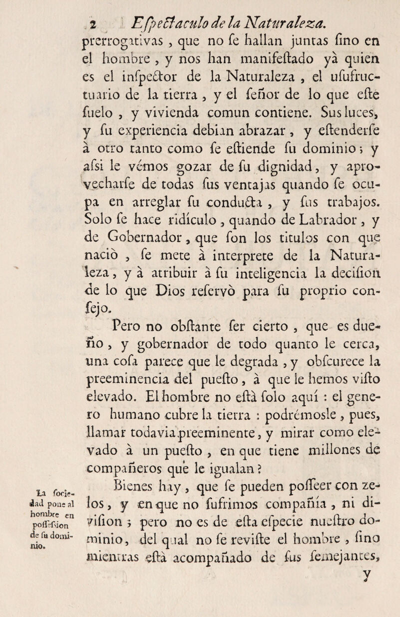 La focii?- áad pous al hombre en polTífsion de fu domi¬ nio. 2 ' EfpeEíaculo de la Naturaleza, prerrogativas , que no fe hallan juntas fino en el hombre , y nos han inanifeftado ya quien es el infpedor de la Naturaleza , el ufufruc- tiiaiio de la tierra , y el feñor de lo que elle fílelo , y vivienda común contiene. Sus luces, y fu experiencia debian abrazar , y eñenderfe á otro tanto como fe eftiende fu dominio j y afsi le vemos gozar de fu dignidad, y apro- vecharfe de todas fus ventajas quando fe ocu¬ pa en arreglar fu conduda , y fus trabajos. Solo fe hace ridiculo , quando de Labrador , y de Gobernador, que fon los títulos con que nació , fe mete á interprete de la Natura¬ leza , y á atribuir á fu inteligencia la decifioii de lo que Dios refervó para fu proprio con- fejo, Pero no obñante fer cierto , que es due- no , y gobernador de todo quanto le cerca, una cofa parece que le degrada , y obfcurece la preeminencia del puedo, á que le hemos viño elevado. El hombre no eílá folo aquí : el gene¬ ro humano cubre la tierra : podrémosle , pues, llamar todavía preeminente, y mirar como ele¬ vado á un puedo , en que tiene millones de compañeros qub le igualan? Bienes hay , que fe pueden poíTeer con ze- los, y en que no fufrimos compañía, ni di- vifion 5 pero no es de eda efpecie nuedro do¬ minio, del qiial no fe re vide el hombre , fino micmras edá acompañado de fus feinejances, V