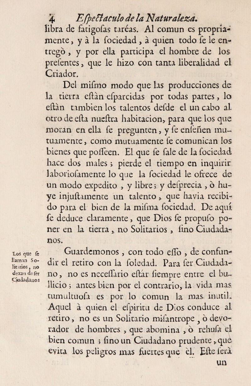 Los que íc llaman So¬ litarios , no dexan deíér CwcUdanos 4 EfpeBaculo de la Naturaleza. libra de fatigofas taréas. Al común es propria- mente, y a la fociedad > á quien todo fe le en- tregb , y por ella participa el hombre de los prefentes > que le hizo con tanta liberalidad el Criador. Del mifmo modo que las producciones de la tierra eílan efparcidas por todas partes, lo eílán también los talentos defde el un cabo al otro deeña nucftra habitación, para quedos que moran en ella fe pregunten, y fe enfeñen mu¬ tuamente, como mutuamente fe comunican los bienes que poíTeen. El que fe fale de la fociedad hace dos males r pierde el tiempo en inquirir laboriofamente lo que la fociedad le ofrece de un modo expedito , y libre r y dcfprecia , ó hu¬ ye injuílamente un talentoque havia recibi¬ do para el bien de la mifma fociedad. De aquí fe deduce claramente, que Dios fe propufo po¬ ner en la tierra , no Solitarios , íino Ciudada¬ nos. Guardcmonos, con todo eílb , de confun¬ dir el retiro con la foledad. Para fer Ciudada¬ no , no es neceíTario eílár íiempre entre el bu¬ llicio j antes bien por el contrario, la vida mas. CLimultLiofa es por lo común la mas inutih Aquel a quien el efpiritu de Dios conduce al retiro, no es un Solitario mifantrope ^ ó devo- rador de hombres , que abomina ^ ó rehufr el bien común ; íino un Ciudadano prudente,qué evita los peligros mas fuertes que él, Eíle íera un