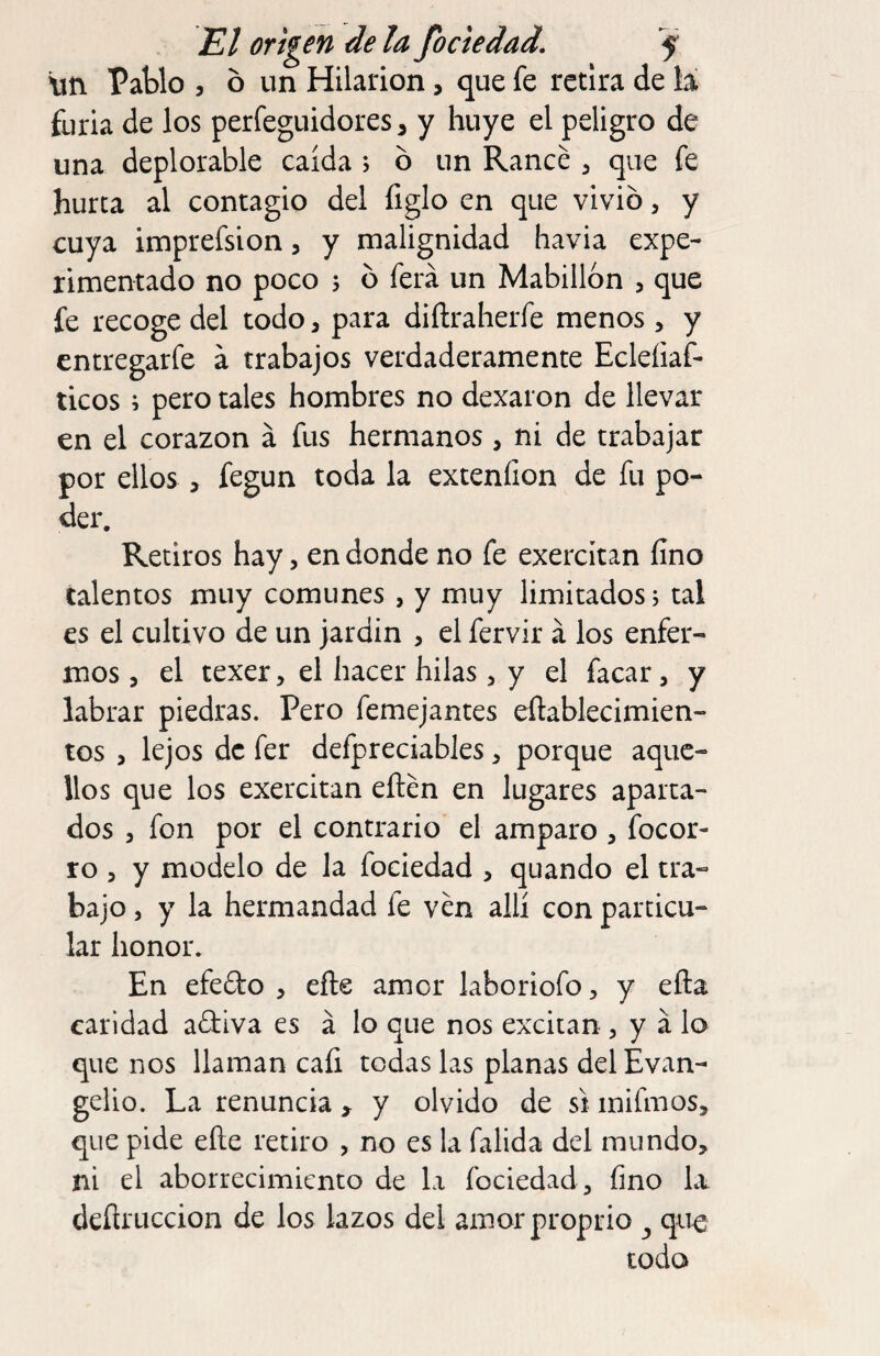 lin Pablo , ó un Hilarión, que fe retira de la furia de los perfeguidores 3 y huye el peligro de una deplorable caída ; ó un Raneé , que fe hurta al contagio del figlo en que vivió, y cuya imprefsion, y malignidad havia expe¬ rimentado no poco j ó ferá un Mabillon , que fe recoge del todo, para diílraherfe menos > y entregarfe á trabajos verdaderamente Eclefiaf- ticos; pero tales hombres no dexaron de llevar en el corazón á fus hermanos , ni de trabajar por ellos , fegun toda la extenfion de fu po¬ der. Retiros hay, en donde no fe exercitan fino talentos muy comunes , y muy limitados, tal es el cultivo de un jardín , el fervir á los enfer¬ mos , el texer, el hacer hilas , y el facar, y labrar piedras. Pero femejantes eftablecimien- tos 3 lejos de fer defpreciables 3 porque aque¬ llos que los exercitan eftén en lugares aparta¬ dos 5 fon por el contrario el amparo , focor- ro 3 y modelo de la fociedad 3 quando el tra¬ bajo 3 y la hermandad fe ven allí con particu¬ lar honor. En efedo 3 efte amor laboriofo 3 y efta caridad adiva es á lo que nos excitan 3 y á lo que nos llaman cafi todas las planas del Evan¬ gelio. La renuncia > y olvido de sí inifmos, que pide eñe retiro , no es la falida del mundo, ni el aborrecimiento de la fociedad , fino La deflruccion de los lazos del amorproprio ^ que todo