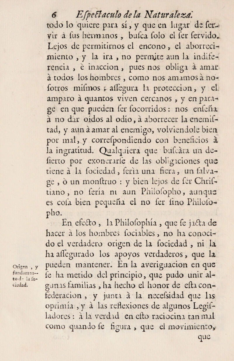 Origen , y fundamen¬ to d- la íó- tiedad. 6 EfpeBaculo de la Naturaleza^ todo lo quiere para sí, y que en lugar de fer- y Ir á fus hermanos , bafea folo el fer férvido. Lejos de permitirnos el encono, el aborreci¬ miento , y la ira , no perirúte aun la indife¬ rencia 5 e inacción , pues nos obliga a amar a todos los hombres , como nos amamosa no^ forros mifinos 5. affegura la protección, y el amparo a quantos viven cercanos > y en para^ ge en que pueden fer focorridos: nos enfeña a no dar oídos al odio ^ a aborrecer la enemif- tad, y aun á amar al enemigo, volviéndole bien por mal, y correfpondiendo con beoeíicios á la ingratitud. Qualqjiera que bufeara un de- fierro por exoneraríe de las oblígiclones que tiene a la fociedad, feria una fiera, un falva- ge , ó un monftruo : y bien lejos de fer Chrif- tiano , no feria ni aun Phllofopho, aunque es cofa bien pequeña el no fer fino Philofo- pho. En efedto , la Philofophía , que fe jifia de hacer a los hombres fociables, no ha conoci¬ do el verdadero origen de la fociedad , ni la ha aíTegurado los apoyos verdaderos, que la pueden mantener. En la averiguación en que fe ha metido del principio, que pudo unir al¬ gunas familias , ha hecho el honor de eña con¬ federación , y junta a la necefsidad que las opiimía , y á las reflexiones de algunos Legif- ladores: a la verdad en eílo raciocina tan mal como quando fe figura , que el movimiento,'