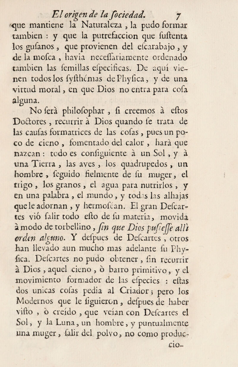 ^<qLie mantiene la Naturaleza , la pudo formar también : y que la putrefacción que fuílenta los gufanos , que provienen del efcarabajo , y de la mofea , havia neceíTariamente ordenado también las femillas eípeclficas. De aquí vie¬ nen todos los fyfthcnias dePhyfica, y de una virtud moral, en que Dios no entra para cofa alguna. No fera philofophar , íi creemos á eílos Dodores, recurrir á Dios quando fe trata de las caufas formatrices de las cofas, pues un po¬ co de cieno , fomentado del calor , hará que nazcan : todo es coníiguiente á un Sol , y á una Tierra , las aves , los quadrupedos, un hombre , feguido fielmente de fu muger, el trigo , los granos, el agua para nutrirlos, y en una palabra , el mundo, y todas las alhajas que le adornan , y hermofean. El gran Defcar- tes vio falir todo eño de fu materia, movida ámodo de torbellino , Dios pufiejje alli crden alguno. Y defpues de Defeartes , otros han llevado aun mucho mas adelante fu phy- fica. Defeartes no pudo obtener, fin recurrir á Dios 5 aquel cieno 3 ó barro primitivo, y el movimiento formador de las efpecies : eftas dos únicas cofas pedia al Criador r pero los Modernos que le Irguieron , defpues de haber vifto , b creído , que veían con Defeartes el Sol 3 y la Luna 3 un hombre , y puntualmente una muger 3 falir del polvo 3 no como produc- cio-