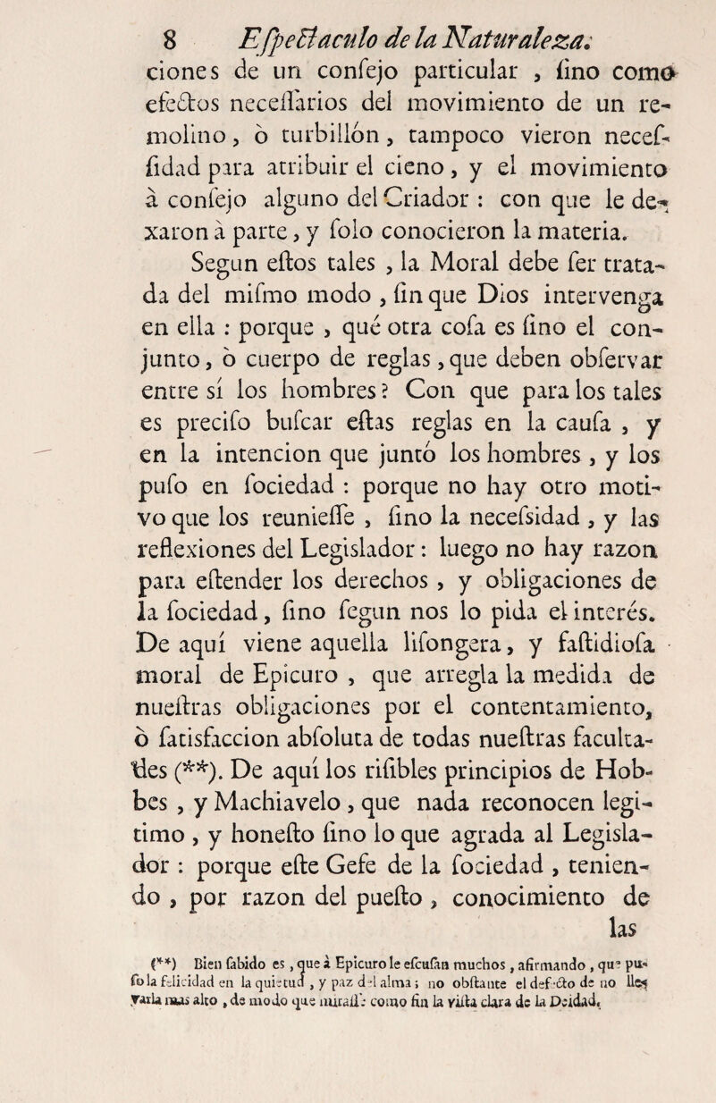 ciones de un confejo particular , íino como efedtos necellarios del movimiento de un re¬ molino 5 ó turbillon, tampoco vieron necef' íidad para atribuir el cieno, y el movimiento a confejo alguno del Criador : con que le de-^ xaron íi parte, y folo conocieron la materia. Según ellos tales , la Moral debe fer trata¬ da del mifmo modo , fin que Dios intervenga en ella ; porque , qtié otra cofa es fino el con¬ junto, b cuerpo de reglas ,que deben obfervar entre sí los hombres ? Con que para los tales es precifo bufcar eftas reglas en la caufa , y en la intención que juntó los hombres , y los pufo en fociedad : porque no hay otro moti¬ vo que los reunieíTe , fino la necefsidad , y las reflexiones del Legislador: luego no hay razón para eílender los derechos, y obligaciones de la fociedad, fino fegun nos lo pida el interés. De aquí viene aquella lifongera, y faílidiofa moral de Epicuro , que arregla la medida de nueílras obligaciones por el contentamiento, b fatisfaccion abfoluta de todas nueílras faculta¬ dles (*^). De aquí los riíibles principios de Hob¬ bes , y Machiavelo , que nada reconocen legi¬ timo , y honeílo fino lo que agrada al Legisla¬ dor : porque eíle Gefe de la fociedad , tenien¬ do , por razón del pueílo, conocimiento de las ('*■*) Bien fabido es, que a Epicuro le eícuíáa muchos, afirmando, que pu» Tola felicidad en la quietucí , y paz d-*l alma ; no obftante el defecto de no Uei .raila nwi alto , de modo que nuraíl.' como fin la viíU cUra de la Deidad.