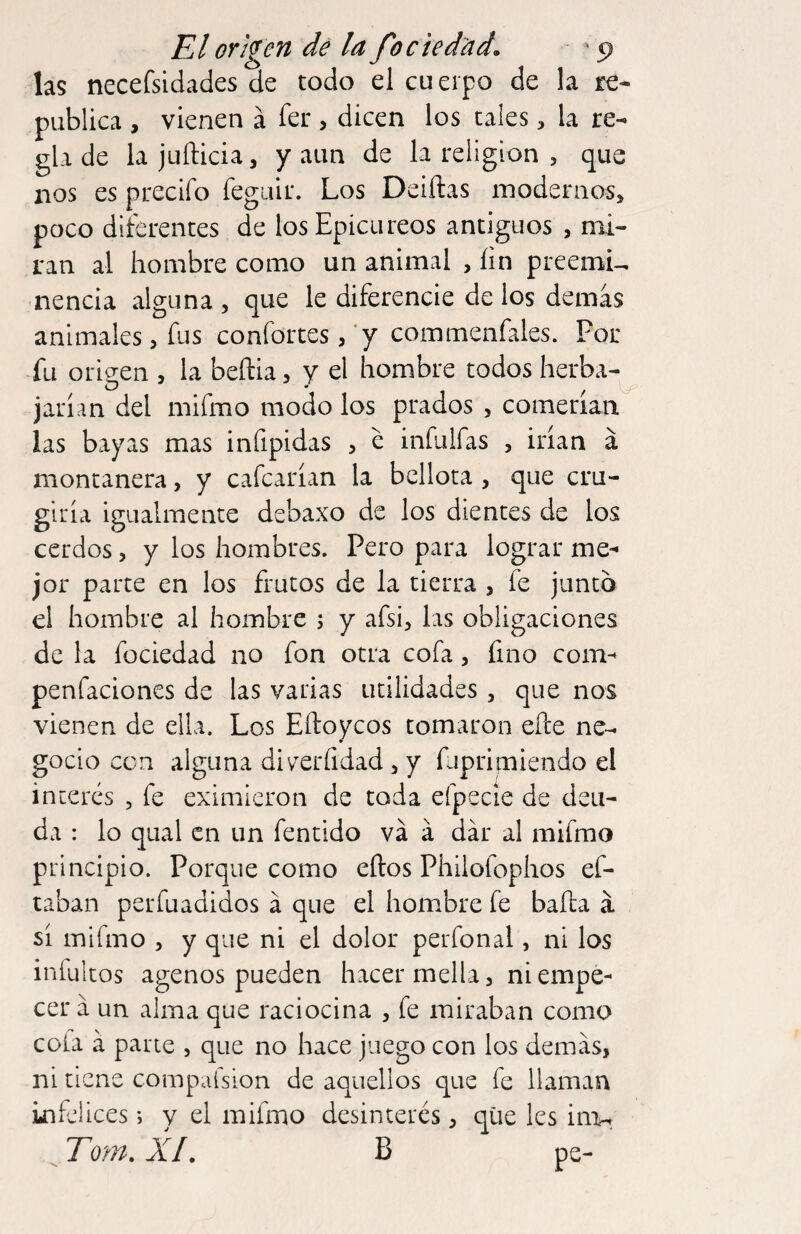 las necefsidades de todo el cu erpo de la re- publica , vienen á íer , dicen los tales, la re¬ gla de lajuílicia, y aun de la religion , que nos es precifo feguir. Los Deiftas modernos, poco diterentes de los Epicúreos antiguos , mi¬ ran al hombre como un animal , íin preemU nencia alguna, que le diferencie délos demás animales, fus confortes, *y commenfales. Por fu origen , la beñia, y el hombre todos herba¬ jarían del mifmo modo los prados , comerían las bayas mas infipidas , e infulfas , irían á montanera, y cafcarían la bellota , que cru- giría igualmente debaxo de los dientes de los cerdos, y los hombres. Pero para lograr me¬ jor parte en los frutos de la tierra , fe junto el hombre al hombre ; y afsi, las obligaciones de la fociedad no fon otra cofa, fino com- penfaciones de las varias utilidades, que nos vienen de ella. Los Eftoycos tomaron efte ne¬ gocio con alguna diverfidad , y fupripiendo el interés , fe eximieron de toda efpecíe de deu¬ da : lo qiial en un fentido va á dar al mifmo principio. Porque como eftos Philofophos ef- taban perfuadidos á que el hombre fe bafta á sí mifmo , y que ni el dolor perfonal, ni los iníultos agenos pueden hacer mella, ni empe¬ cer á un alma que raciocina , fe miraban como cola á parte , que no hace juego con los demás, ni tiene compaísion de aquellos que fe llaman infelices •, y el mifmo desinterés, que les iiia-