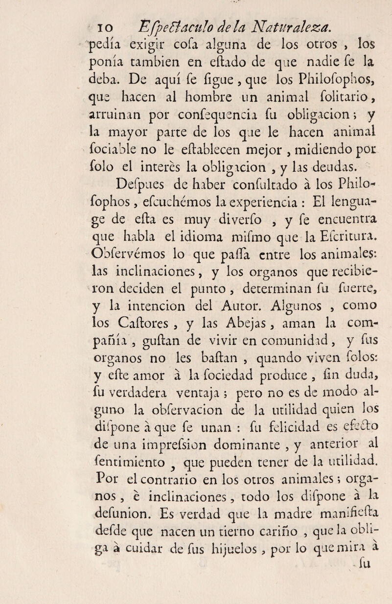 pedía exigir cofa alguna de los otros , los ponía cambien en eñado de que nadie fe la deba. De aquí fe figue, que los Philofophos, que hacen al hombre un animal folitario, arruinan por confequencia fu obligación i y la mayor parte de los que le hacen animal fociable no le eílablecen mejor , midiendo por folo el interés la obligación , y las deudas. Defpiies de haber confultado a los Philo- fophos, efcuchémos la experiencia : El lengua- ge de ella es muy diverfo , y fe encuentra que habla el idioma mifmo que la Efcritura. Obfervémos lo que paíTa entre los animales: las inclinaciones, y los órganos que recibie- ■a*on deciden el punto , determinan fu fuerte, y la intención del Autor. Algunos , como los Caílores , y las Abejas, aman la com¬ pañía , guílan de vivir en comunidad, y fus Organos no les baftan > quando viven folos: y efte amor a la fociedad produce , fin duda, fu verdadera ventaja ; pero no es de modo al¬ guno la obfervacion de la utilidad quien los difpone a que fe unan : fu felicidad es efecfo de una imprefsion dominante , y anterior al lentimiento ^ que pueden tener de la utilidad. Por el contrario en los otros animales; órga¬ nos , é inclinaciones, todo los difpone a la defunion. Es verdad que la madre manlficfta defde que nacen un tierno cariño , que la obli¬ ga a cuidar de fus hijuelos , por lo que mira a