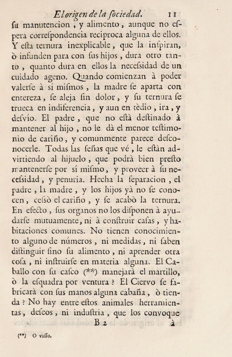 fu manutención , y alimento, aunque no ef- pera correfpondencia reciproca alguna de ellos, Y efta ternura inexplicable, que la infpiran, b infunden para con fus hijos , dura otro tan¬ to 5 quanto dura en ellos la necefsidad de un cuidado ageno. Quando comienzan á poder valerfe a sí mifmos , la madre fe aparta con entereza, fe aleja fin dolor, y fu ternura fe trueca en indiferencia, y aun en tedio , ira , y defvío. El padre , que no eílá deftinado á mantener al hijo , no le da el menor teflimo- nio de cariño, y comunmente parece defco- nocerle. Todas las feñas que ve , le eftán ad¬ virtiendo al hijuelo , que podrá bien preílo mantenerfe por sí mifmo, y proveer á fu ne¬ cefsidad 5 y penuria. Hecha la feparacion , el padre , la madre , y los hijos ya no fe cono¬ cen 5 cefsb el cariño , y fe acabó la ternura. En efecto , fus órganos no los difponen á ayu- darfe mutuamente, ni á conítruir cafas, y ha¬ bitaciones comunes. No tienen conocimien¬ to alguno de números, ni medidas , ni faben diftinguir fino fu alimento , ni aprender otra cofa , ni inílruirfe en materia alguna. El Ca¬ ballo con fu cafco manejará el martillo. b la efquadra por ventura ? El Ciervo fe fa¬ bricará con fus manos alguna cabaña , ó tien¬ da ? No hay entre eños animales herramien¬ tas, defeos, ni induftria , que los convoque a o vaffo,