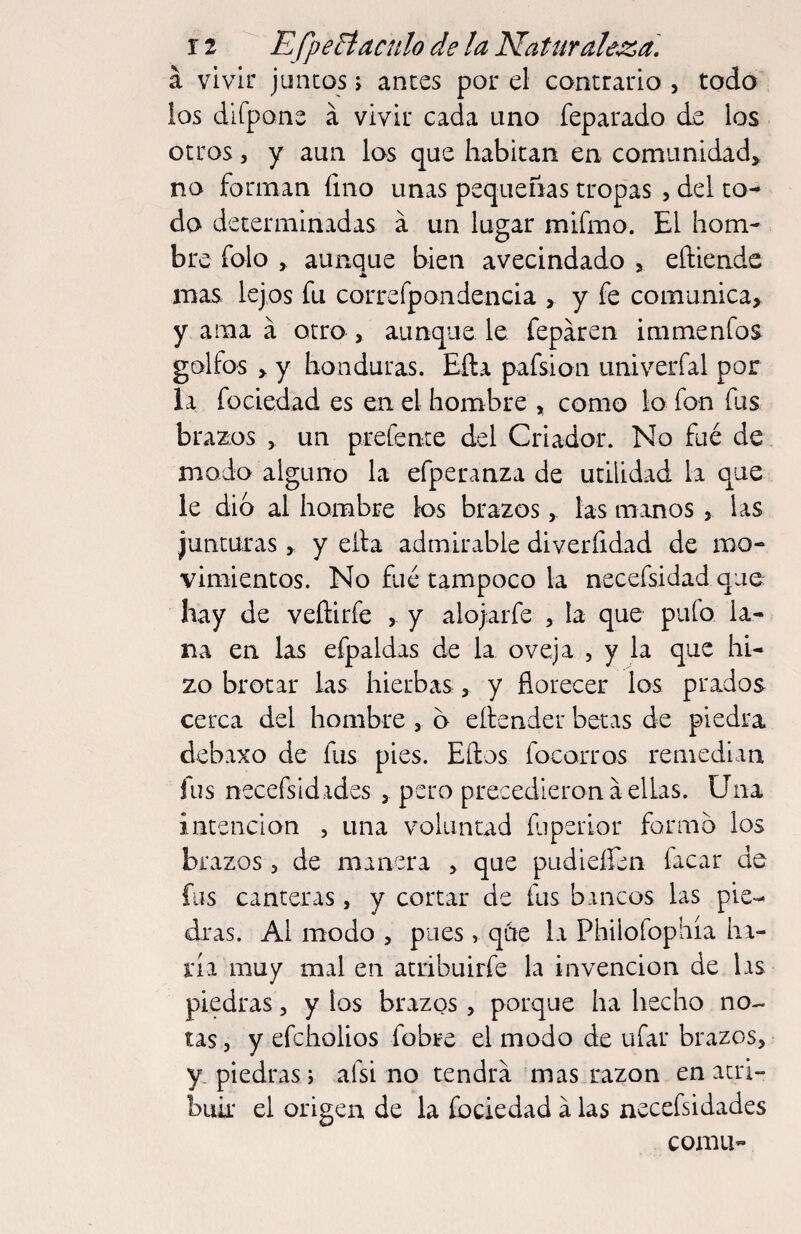 á vivir juncos > anees por el contrario , todo ios difpons á vivir cada uno feparado de los otros 5 y aun los que habitan en comunidad» no forman fino unas pequeñas tropas , del co^ do determinadas a un lugar mifmo. El hom¬ bre folo , aunque bien avecindado , eñiende mas lejos fu correrpondencia > y fe comunica, y ama á otro , aunque le feparen immenfos golfos , y honduras. Eíla pafsion univerfal por la fociedad es en el hombre , como lo fon fus brazos , un prefente del Criador. No filé de modo alguno la efperanza de utilidad la que le dio al hombre los brazos, las manos, las junturas, y eita admirable diverfidad de mo¬ vimientos. No fue tampoco la necefsidad que hay de veftirfe , y alojarfe , la que pulo la¬ na en las efpaldas de la oveja , y la que hi¬ zo brotar las hierbas, y florecer los prados cerca del hombre, b eítender betas de piedra debaxo de fus pies. Ellos focorros remedian fus necefsidades , pero precedieron a ellas. Una intención , una voluntad fjperior formo los brazos, de manera , que pudieíren facar de fus canteras, y cortar de fus bancos las pie-- dras. Al modo , pues , qiie la Philofophía ha¬ ría muy mal en atribuirfe la invención de las piedras, y los brazos, porque ha hecho no¬ tas 5 y efeholios fobre el modo de ufar brazos, y piedras i afsi no tendrá mas razón en atri¬ buir el origen de la fociedad á las necefsidades cornu-