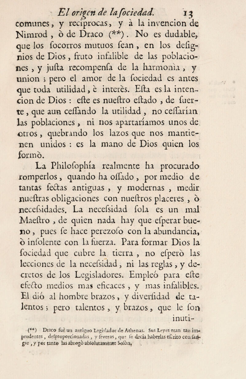 comunes, y reciprocas, y á la invención de ISIimrod , ó de Draco . No es dudable, que los focorros mutuos fean , en los defig- nios de Dios , fruto infalible de las poblacio- ncs , y juila recompenfa de la harmonía , y union j pero el amor de la fociedad es antes que toda utilidad, e interes. Ella es la inten-^ don de Dios: elle es nueítro eítado , de fuer¬ te , que aun ceíTando la utilidad , no ceíTariarr las poblaciones, ni nos apartaríamos unos de 4Dtros , quebrando los lazos que nos mantie¬ nen unidos : es la mano de Dios quien los formó. La Philofophía realmente ha procurado romperlos, quando ha oífado , por medio de tantas fedas antiguas , y modernas , medir nueílras obligaciones con nueñros placeres , ó necefsidades. La necefsidad fola es un mal Maeftro , de quien nada hay que efperar bue¬ no , pues fe hace perezofo con la abundancia, ó infolente con la fuerza. Para formar Dios la fociedad que cubre la tierra , no efperó las lecciones de la necefsidad, ni las reglas, y de¬ cretos de los Legisladores. Emplea para efte efedo medios mas eficaces , y mas infalibles. El dio al hombre brazos, y diverfidad de ta¬ lentos j pero talentosy brazos, que le fon inuti- Dr.ico fue un antiguo Legislador de Alhenas. Sus Leyes eran tan imi« prudentes, defproporclonadas, y feveras, que le deda haberlas eCrito coníati- gf€ , y por tanto las abrogó ablolutamente Solón,