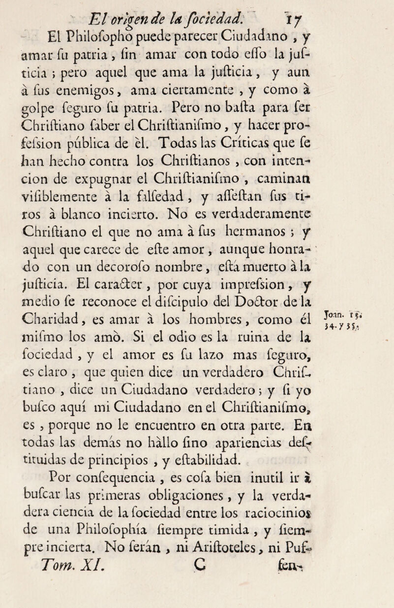 El Phllofopho puede parecer CiudadAno , y amar fu patria , fm amar con todo eíTo la juf- ticia > pero aquel que ama la juílicia, y aun á fus enemigos > ama ciertamente , y como á golpe feguro fu patria. Pero no bafta para fer Chriftlano faber el Chriftianifmo, y hacer pro- felsion publica de el. Todas las Críticas que fe han hecho contra los Chriftianos , con inten¬ ción de expugnar el Chriftianifmo , caminan vifiblemente á la ÍAlfedad , y affeftan fus ti¬ ros á blanco incierto. No es verdaderamente Chriftiano el que no ama á fus hermanos ; y aquel que carece de eñe amor , aunque honra¬ do con un decorofo nombre, efta muerto á la juñicia. El carader , por cuya imprefsion, y medio fe reconoce el difcipulo del Dodor de la Charidad, es amar a los hombres, como él mifmo los amó. Si el odio es la ruina de la fociedad , y el amor es fu lazo mas feguro, es claro , que quien dice un verdadero Chrif* tiano , dice un Ciudadano verdadero; y fi yo bufeo aquí mi Ciudadano en el Chriftianifmo, es 5 porque no le encuentro en otra parte. En todas las demas no hallo fino apariencias def^ tituidas de principios , y eftabilidad. Por confequencia , es cofa bien inútil ir i bufear las primeras obligaciones, y la verda¬ dera ciencia de la fociedad entre los raciocinios de una Philofophía fiempre tímida , y íiem- pre incierta. No ferán > ni Ariftoteles, ni Pu& Torn, XL C fea- Join. 34-y