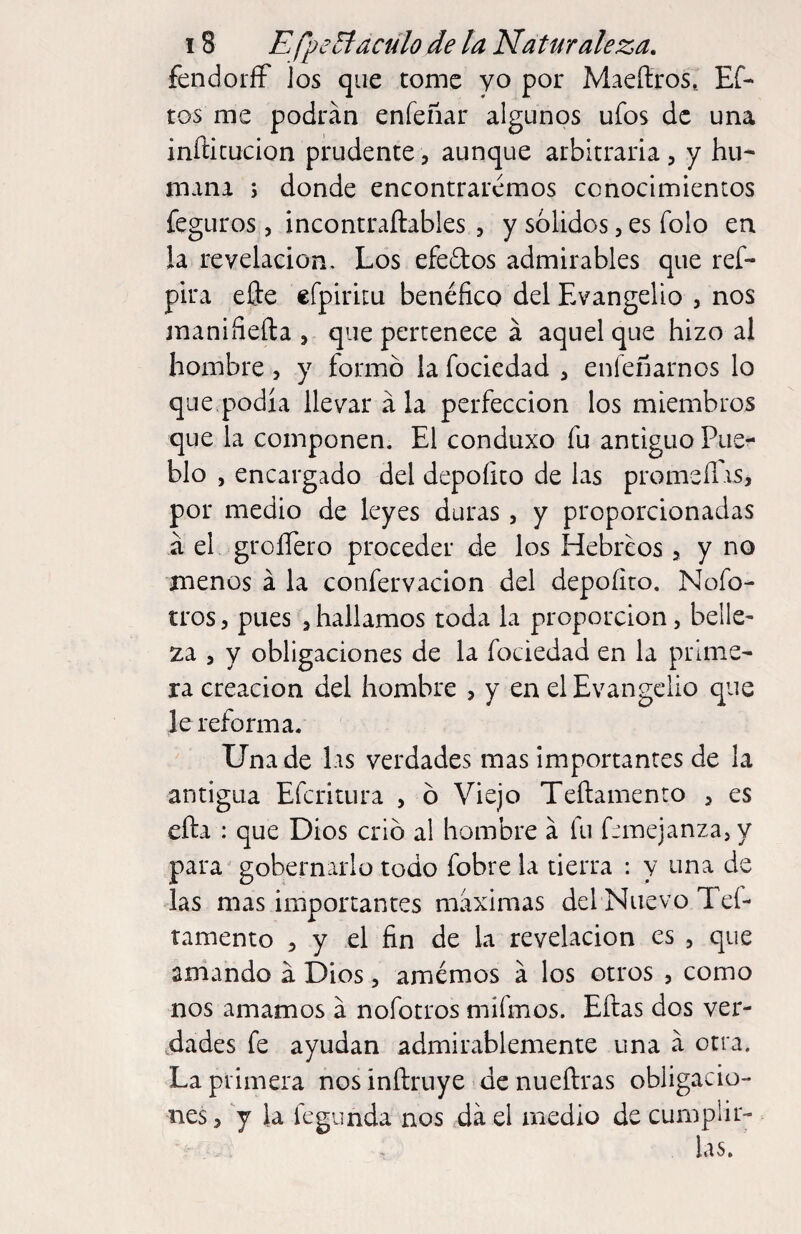 fendoríF los que tome yo por Maeílros.. Ef- tos me podrán eníeñar algunos ufos de una inñicucion prudente, aunque arbitraria , y hu¬ mana y donde encontraremos conocimientos fegLiros 5 incontraftables , y solidos, es folo en la revelación. Los efedos admirables que ref- pira elle cfpiritu benéfico del Evangelio , nos manifiefta , que pertenece á aquel que hizo al hombre, y formó la fociedad , enlefiarnos lo que podía llevar á la perfección los miembros que la componen. El conduxo fu antiguo Pue^ blo , encargado del depoíito de las promeílis, por medio de leyes duras, y proporcionadas á el groíTero proceder de los Hebreos 5 y no menos á la confervacion del depoíito. Nofo- tros 5 pues , hallamos toda la proporción, belle- za , y obligaciones de la fociedad en la prime¬ ra creación del hombre , y en el Evangelio que le reform a. Una de las verdades mas importantes de la antigua Eferitura , ó Viejo Teftamento j es efta : que Dios crió al hombre á fu femejanzasV para' gobernarlo todo fobre la tierra : y una de las mas importantes máximas del Nuevo Teí- tamento , y el fin de la revelación es , que amando á Dios, amémos á los otros , como nos amamos á nofotros míímos. Eftas dos ver¬ dades fe ayudan admirablemente una á otra. La primera nos inftruye de nueftras obligacio¬ nes , Y fegunda nos da el medio de cumplir¬ las.