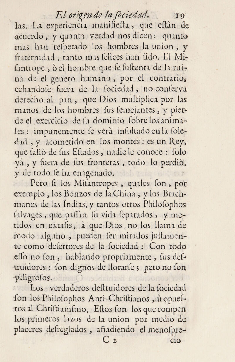 las. La experiencia manifieíla , que eílán de acuerdo , y quanta verdad nos dicen: quanto mas han reípetado los hombres la union , y fraternidad , tanto mas felices han (ido. El ME fantrope , ó el hombre que fefuílenta de la rui¬ na de el genero humano , por el contrario, echandoíe fuera de la fociedad , no conferva derecho al pan , que Dios multiplica por las manos de los hombres fus femejantes, y pier¬ de el exerclcio de fu dominio fobre los anima¬ les : impunemente fe vera infukadoenla fole- dad , y acometido en los montes : es un Rey, que falló de fus Eítados, nadie le conoce : folo ya j y fuera de fus fronteras , todo lo perdió* y de todo fe ha enagenado. ? Pero íi los Mifantropes , quales fon , por exemplo , los Bonzos de la China , y los Brach- manes de las Indias, y tantos otros Philofophos falvages , que paíEin fu vida feparados , y me¬ tidos en extaíisj á que Dios no los llama de modo alguno , pueden fer mirados juftamen- te como defertores de la fociedad : Con todo elfo no fon , hablando propriamente > fus def’ truidores : fon dignos de llorarfe ; pero no fon peligrofos. Los verdaderos deftruidores de la fociedad fon los Philofophos Anti-Chriftianos , üopuef- tos al Chriítianifmo. Ellos fon los que rompen los primeros lazos de la union por medio de placeres defreglados, añadiendo el menofpre- C 2 cío