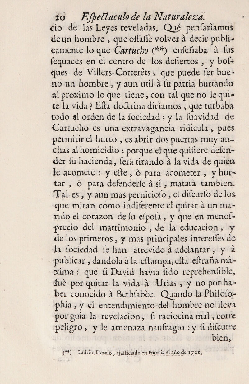 cío de las Leyes reveladas. Qué penfariamos de un hombre , que oíTaíTe volver á decir publi¬ camente lo que Cartucho enfeñaba a fus fequaces en el centro de los defiertos , y bof- ques de Villers-Cotceréts j que puede fer bue¬ no un hombre , y aun útil á fu patria hurtando al proximo loque tiene, con tal que no le qui¬ te la vida ? Eíla dodrina diríamos, que turbaba todo «l orden de la fociedad ; y la fuavidad de Cartucho es una extravagancia ridicula, pues permitir el hurto , es abrir dos puertas muy an¬ chas al homicidio i porque el que quiíiere defen¬ der fu hacienda, fera tirando á la vida de quien le acomete : y efte , o para acometer , y hur-^ tar , ó para defenderfe a sí, matará tambiem ^Tal es, y aun mas perniciofo , el difcurfo de los que miran como indiferente el quitar á un ma¬ rido el corazón de fu efpofa, y que en menof- precio del matrimonio , de la educación, y de los primeros, y mas principales intereíTes de la fociedad fe han atrevido á adelantar , y á publicar , dándola á la eítampa,eíla eftraña má¬ xima : que íi David havia fido reprehenfible, fue por quitar la vida á Uiias , y no por ha¬ ber conocido á Bethfabée. Quando la Philofo^ phía, y el entendimiento del hombre no lleva por guia la revelación, fi raciocina mal, corre peligro, y le amenaza naufragio : y fi difcurre bien, (**) Ladrón famcfo, ajuíticiaclo en Francia el aña de t