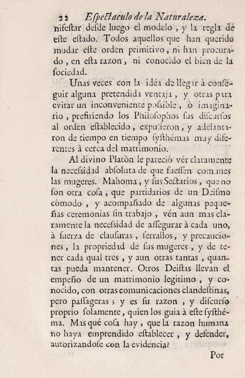 nifeftar defde luego el modelo , y la regla dé efte eftado. Todos aquellos que han querido mudar eñe orden primicivo, ni han procura^ do 5 en efta razón > ni conocido el bien de la füciedad. Unas veces con la idéa de lies:ir a confé- D güir alguna pretendida vencaji, y otras pira evitar un inconvenience pafsible , ó imagina-' rio , prefiriendo los Phiiofophos fus difcjrfos al orden eftablecido, expuderon, y adelanta¬ ron de tiempo en tiempo ryfthéraas muy dlfé- rentes a cerca del matrimonio. Al divino Platón le pareció vér claramente la necefsidad abfoluta de que fueiren comunes las miigeres. Mahoma, y fus Seóbarios, que no fon otra cofa , que partidarios de un Deifmo cómodo , y acompañado de algunas peque¬ ñas ceremonias lin trabajo , ven aun mas cla¬ ramente la necefsidad de aíTegurar á cada uno, a fuerza de claufuras , ferrallos, y precaucio¬ nes , la propriedad de fus mugeres , y de te¬ ner cada qual tres , y aun otras cantas , quan- tas pueda mantener. Otros Deiftas llevan el empeño de un matrimonio legitimo , y co¬ nocido, con otras comunicaciones clandeftinas, pero paíTageras , y es fu razón , y difcurfo proprio folamente, quien los guia á efte fyfthé- ma. Masqué cofa hay , que la razón humana no haya emprendido eftablecer , y defender, autorizandofe con la evidencia? Por