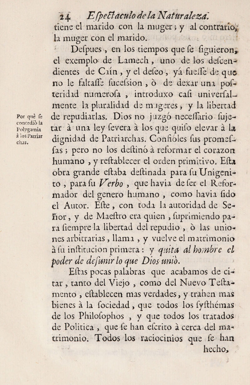 Por que fs concedió la Polygamú a IOS Patriar cha?. 2 4 fpeyaculo de la Naturaleza. tiene el marido con laniuger; y al cantrarloi; la müger con el marido. • Defpues , en los tiempos que fe íiguierony el exemplo^de Lamech, uno de los jdeícen-^ dientes de Crin , y el defeo , ya fuelle'de,quo no le fakaíTe fucefsion , o de dexar una pof* teridad nunierofa , incrodiixo caíi univerfaU mente la pluralidad de mugeres, y la libertad de repudiarlas. Dios no juzgó neceííario fuje- tar á una ley fevera á los que quifo elevar á la dignidad de Pacriarchas. Conlióles fus promef- fas; pero no los deftinó a reformar el corazón humano , y reftabiecer el orden primitivo. Efta obra grande eílaba deftinada para fu Unigéni¬ to 5 para fu Nerbo , que havia de fer el Refor¬ mador del genero humano , como havia íido el Autor. Efte, con toda la autoridad de Se¬ ñor, y de Maeftro era quien , fuprimiendo pa¬ ra fiempre la libertad del repudio , ó las unio-< íies arbitrarias, llama , y vuelve el matrimonio a fu inftkiicion primera : y quita al hombre el poder de de fuñir lo que Diosmio. Eftas pocas palabras que acabamos de ci¬ tar , tanto del Viejo , como del Nuevo Tefta- mento , eftablecen mas verdades, y traben mas bienes a la fociedad, que todos los fyfthémas de los Philofophos , y que todos los tratados de Política , que fe han efcrito á cerca del ma¬ trimonio, Todos los raciocinios que fe han hecho.