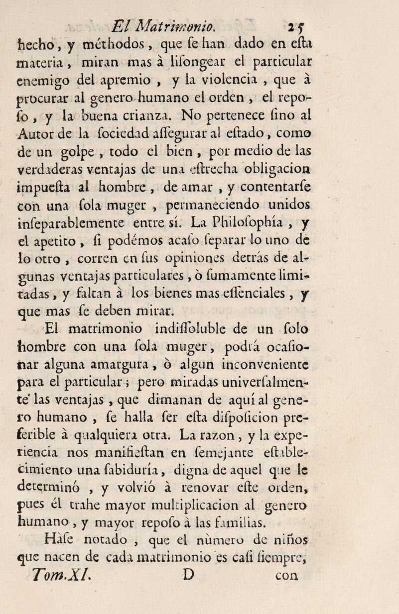 hecho, y méthodos, que fe han dado en efta materia, miran mas á lifongear el particular enemigo del apremio , y la violencia , que á procurar al genero humano el orden , el repo- fo , y la buena crianza. No pertenece íino al Autor de la fociedad aíTegurar al eftado, como de un golpe , todo el bien , por medio de las verdaderas ventajas de una eíirecha obligación impueíia al hombre , de amar , y contentarfe con una fola muger , permaneciendo unidos infeparablemente entre sí. La Philolbphía , y el apetito , íí podemos acafo feparar lo uno de lo otro , corren en fus opiniones detras de aL gunas ventajas particulares, 6 fumamente limi^ tadas, y faltan á los bienes mas eílenciales , y que mas fe deben mirar. El matrimonio indiíToIuble de un folo hombre con una fola muger, podía ocafio- tiar alguna amargura , o algún inconveniente para el particular; pero miradas univeríalmen- te las ventajas , que dimanan de aquí al gene¬ ro humano , fe halla fer ella difpoficion pre¬ ferible á qualquiera otra. La razón, y la expe¬ riencia nos manifieftan en femejante eft.ible- cimiento una fabiduría, digna de aquel que le determino , y volvio á renovar elle orden, pues él trahe mayor multiplicación al genero humano , y mayor repofo á las familias. Háfe notado , que el numero de niños que nacen de cada matrimonio es caíiíiempre, Torn.XL D coa