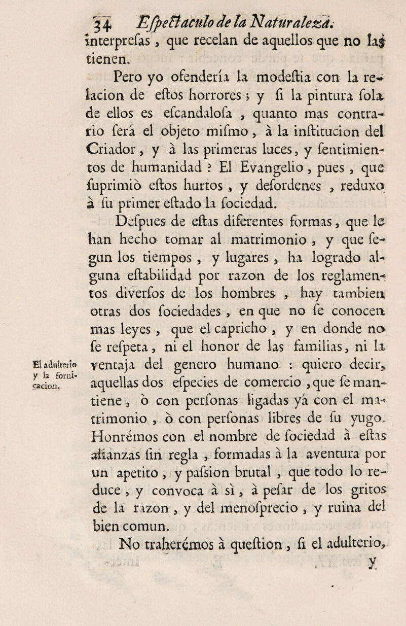 y la foruí- cacioii. 5 4 EfpeBaculo de la Naturaleza^ ínterprefas, que recelan de aquellos que no laj tienen. Pero yo ofendería la modeftia con la re^ lacion de ellos horrores > y íi la pintura Tola, de ellos es efcandalofa , quanto mas contra¬ rio ferá el objeto mifmo, á la inílitucion del Criador, y á las primeras luces, y fentimien- tos de humanidad l El Evangelio, pues, que íuprimió ellos hurtos , y defordenes > rediixo á fu primer eílado la fociedad. Defpues de ellas diferentes formas, que le han hecho tomar al matrimonio , y que fe-^ gun los tiempos , y lugares, ha logrado al¬ guna ellabilidad por razan de los reglamen-*; tos diverfos de los hombres , hay también otras dos fociedades, en que no fe conocen mas leyes , que el capricho , y en donde no fe refpeta, ni el honor de las familias, ni la aquellas dos efpecies de comercio , que fe man¬ tiene , b con perfonas ligadas ya con el ma¬ trimonio , b con perfonas libres de fu yugo. Honremos con el nombre de fociedad a eífas alianzas ím regla , formadas a la aventura por un apetito ^ y pafsion brutal , que todo lo re¬ duce 5 y convoca á si, á pefar de los gritos de la razón , y del menofprecio , y ruina del bien común. No traherémos á queílion, fi el adulterio, í