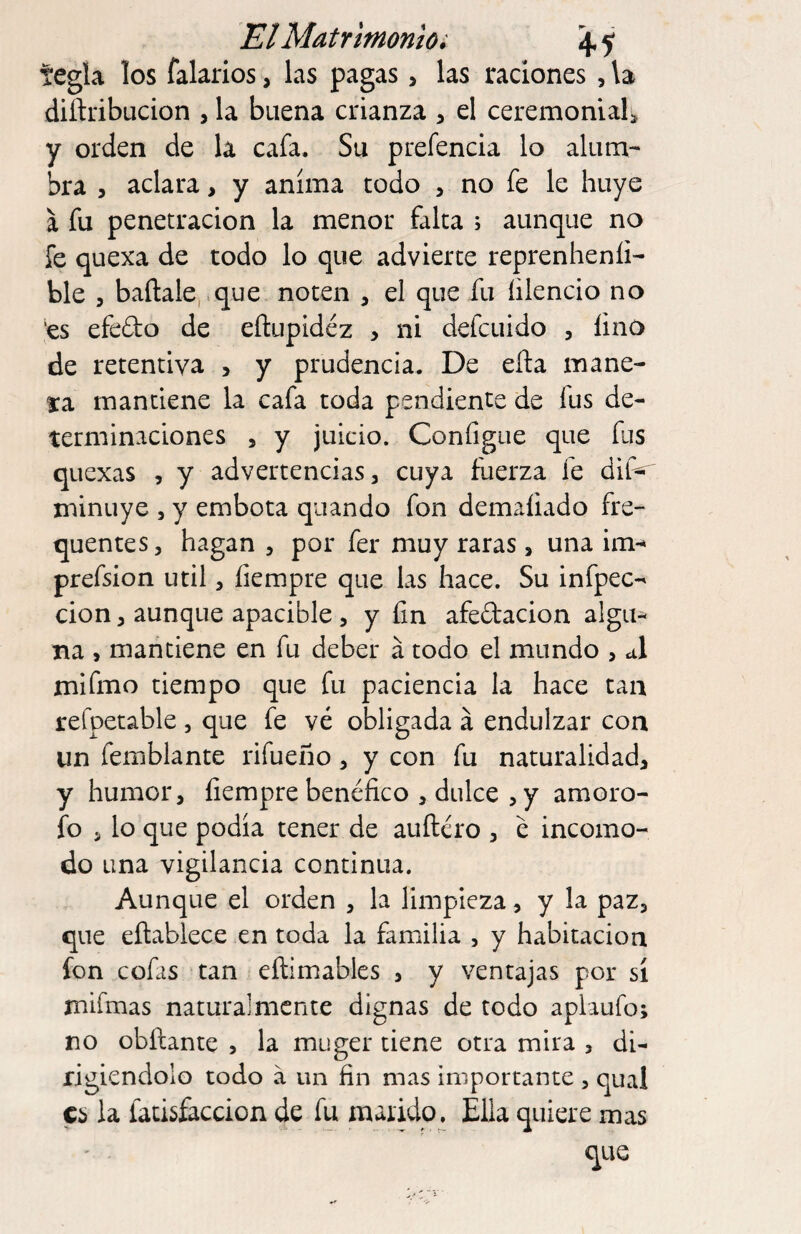 El Matrimonio i \ j tegla los falarios, las pagas, las raciones , \a diftribucion , la buena crianza , el ceremonial^ y orden de la cafa. Su prefencia lo alum¬ bra , aclara, y anima todo , no fe le huye a fu penetración la menor falta ; aunque no fe quexa de todo lo que advierte reprenheníi- ble , baílale, que noten , el que fu íilencio no ‘es efedo de eílupidéz , ni defcuido , lino de retentiva , y prudencia. De efta mane¬ ta mantiene la cafa toda pendiente de fus de¬ terminaciones , y juicio. ConfigLie que fus quexas , y advertencias, cuya fuerza fe dif^ minuye , y embota quando fon demaliado fre- quentes, hagan , por fer muy raras, una im^ prefsion útil, íiempre que las hace. Su infpec- cion, aunque apacible, y fin afedacion algu¬ na , mantiene en fu deber á todo el mundo , A mifmo tiempo que fu paciencia la hace tan refpetable , que fe vé obligada á endulzar con un femblante rifueño, y con fu naturalidad, y humor, íiempre benéfico , dulce , y amoro- fo 5 lo que podia tener de aiiíléro , é incomo¬ do una vigilancia continua. Aunque el orden , la limpieza, y la paz, que eftabiece en toda la familia , y habitación fon cofas tan eílimables , y ventajas por sí mifmas naturalmente dignas de todo aplaufo; no obílante , la muger tiene otra mira , di¬ rigiéndolo todo á un fin mas importante , qual es la facisíaccion de fu marido^ Ella quiere mas