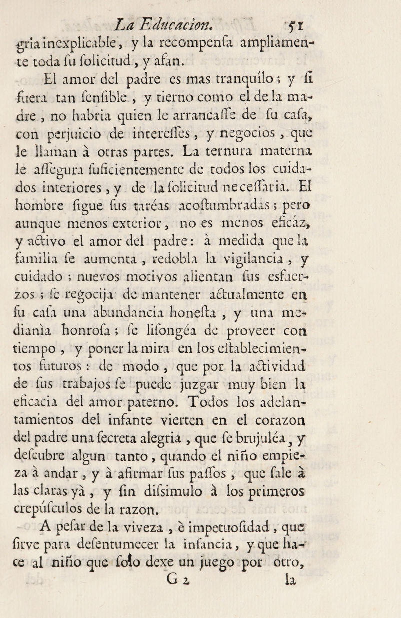 gria Inexplicable , y la recompenfa ampliamen-^ te toda fu folicirud , y aían. El amor del padre es mas tranquilo; y 11 fuera tan fenfible , y tierno como el de la ma¬ dre 3 no habría quien le arrancaffe de fu cafa, con perjuicio de incerelles, y negocios , que le llaman á otras partes. La ternura materna le aílegura fuficientementc de todos los cuida¬ dos interiores , y de la folicitud neceíEiria. El hombre figue fus taréas acoftumbradas; pero aunque menos exterior, no es menos eficaz, y adivo el amor del padre: a medida que la familia fe aumenta , redobla la vigilancia , y cuidado ; nuevos motivos alientan fus esfuer¬ zos 5 fe regocija de mantener adualmente en fu cala una abundancia honefta , y una me¬ dianía honrofa ; fe lifongéa de proveer con tiempo 3 y poner la mira en los eitablecimien- tos futuros : de modo , que por la actividad de fus trabajos fe puede juzgar muy bien la eficacia del amor paterno. Todos los adelan¬ tamientos del infante vierten en el corazón del padre unafecreta alegria , que februjuléa^ y defeubre algún tanto, quando el niño empie¬ za á andar 3 y á afirmar fus paíTos , que fale á las claras yá , y fin difsimulo á los primeros crepúfculos de la razón. A pefar de la viveza , c impetuofidad , que firve para defentumecer la infancia, y que ha-» ce al niño que folo dexe un juego por otro, G z la