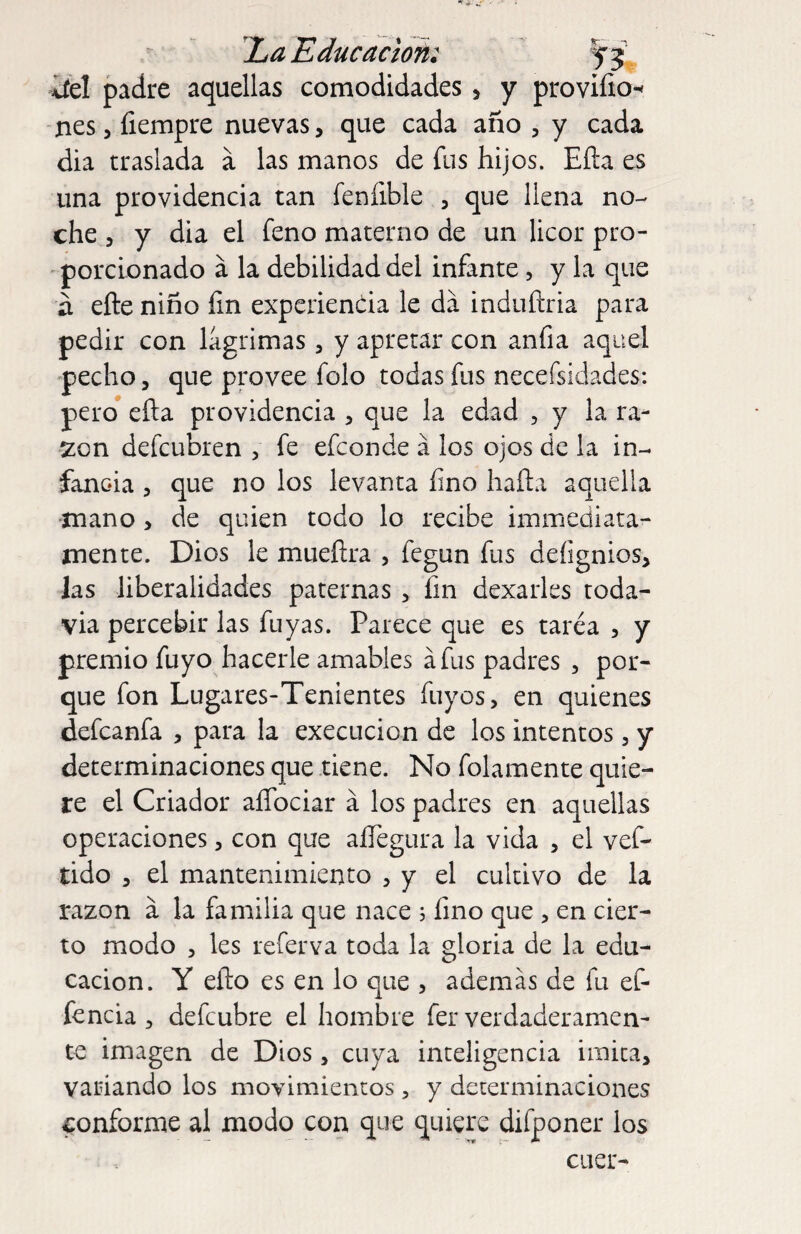 IjaEducacton: fj.. iíH padre aquellas comodidades , y proviíio^ nes, íiempre nuevas, que cada año , y cada dia traslada a las manos de fus hijos. Eíla es una providencia tan fenfible , que llena no¬ che 5 y dia el feno materno de un licor pro- ' porcionado á la debilidad del infante, y la que a efte niño fin experiencia le da induñria para pedir con lagrimas, y apretar con anfia aquel pecho 5 que provee folo todas fus necefsidades: pero eña providencia , que la edad , y la ra¬ zón defeubren , fe efeonde á los ojos de la in¬ fancia 5 que no los levanta fino hafta aquella ■mano, de quien todo lo recibe immediata- mente. Dios le mueflra , fegun fus defignios, las liberalidades paternas, fin dexarles toda- via percebir las fuyas. Parece que es tarea , y premio fuyo hacerle amables áfus padres , por¬ que fon Lugares-Tenientes fuyos, en quienes defeanfa , para la execucion de los intentos, y determinaciones que tiene. No folamente quie¬ re el Criador alTociar a los padres en aquellas operaciones, con que aíTegura la vida , el vef- tido 3 el mantenimiento , y el cultivo de la razón a la familia que nace ; fino que , en cier¬ to modo 3 les referva toda la gloria de la edu¬ cación. Y eílo es en lo que , además de fu ef- fencia ^ defeubre el hombre fer verdaderamen¬ te imagen de Dios, cuya inteligencia imica, variando los movimientos , y determinaciones conforme al modo con que quiere difponer los caer-